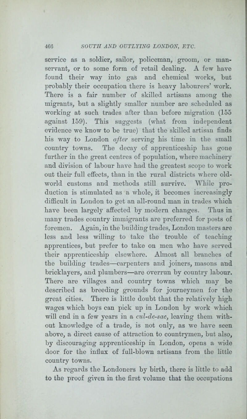 service as a soldier, sailor, policeman, groom, or man- servant, or to some form of retail dealing. A few liave found their way into gas and chemical works, but probably their occupation there is heavy labourers’ work. There is a fair number of skilled artisans among the migrants, but a slightly smaller number are scheduled as working at such trades after than before migration (155 against 159). This suggests (what from independent evidence we know to be true) that the skilled artisan finds his way to London after serving his time in the small country towns. The decay of apprenticeship has gone further in the great centres of population, where machinery and division of labour have had the greatest scope to work out their full effects, than in the rural districts where old- world customs and methods still survive. While pro- duction is stimulated as a whole, it becomes increasingly difficult in London to get an all-round man in trades which have been largely affected by modern changes. Thus in many trades country immigrants are preferred for posts of foremen. Again, in the building trades, London masters are less and less willing to take the trouble of teaching apprentices, but prefer to take on men who have served their apprenticeship elsewhere. Almost all branches of the building trades—carpenters and joiners, masons and bricklayers, and plumbers—are overrun by country labour. There are villages and country towns which may be described as breeding grounds for journeymen for the great cities. There is little doubt that the relatively high wages which boys can pick up in London by work which will end in a few years in a cul-de-sac, leaving them with- out knowledge of a trade, is not only, as we have seen above, a direct cause of attraction to countrymen, but also, by discouraging apprenticeship in London, opens a wide door for the influx of full-blown artisans from the little country towns. As regards the Londoners by birth, there is little to add to the proof given in the first volume that the occupations