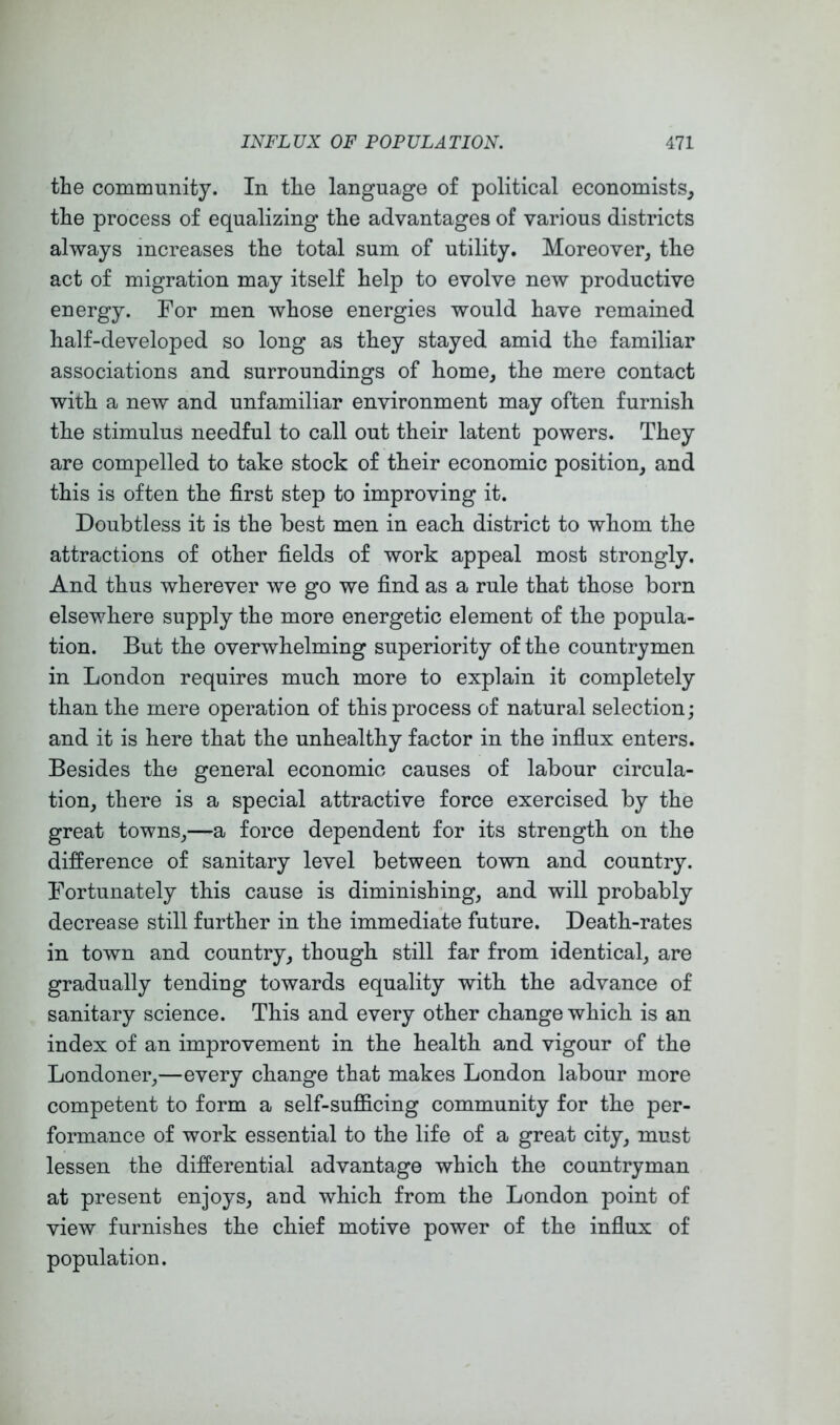 the community. In the language of political economists, the process of equalizing the advantages of various districts always increases the total sum of utility. Moreover, the act of migration may itself help to evolve new productive energy. For men whose energies would have remained half-developed so long as they stayed amid the familiar associations and surroundings of home, the mere contact with a new and unfamiliar environment may often furnish the stimulus needful to call out their latent powers. They are compelled to take stock of their economic position, and this is often the first step to improving it. Doubtless it is the best men in each district to whom the attractions of other fields of work appeal most strongly. And thus wherever we go we find as a rule that those born elsewhere supply the more energetic element of the popula- tion. But the overwhelming superiority of the countrymen in London requires much more to explain it completely than the mere operation of this process of natural selection; and it is here that the unhealthy factor in the influx enters. Besides the general economic causes of labour circula- tion, there is a special attractive force exercised by the great towns,—a force dependent for its strength on the difference of sanitary level between town and country. Fortunately this cause is diminishing, and will probably decrease still further in the immediate future. Death-rates in town and country, though still far from identical, are gradually tending towards equality with the advance of sanitary science. This and every other change which is an index of an improvement in the health and vigour of the Londoner,—every change that makes London labour more competent to form a self-sufficing community for the per- formance of work essential to the life of a great city, must lessen the differential advantage which the countryman at present enjoys, and which from the London point of view furnishes the chief motive power of the influx of population.