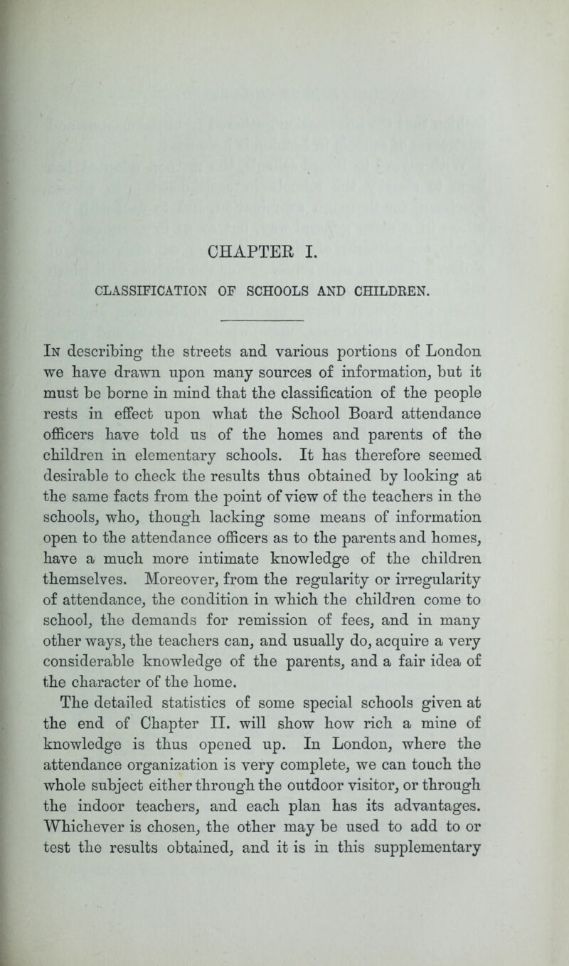 CHAPTER I. CLASSIFICATION OF SCHOOLS AND CHILDREN. In describing tlie streets and various portions o£ London we have drawn upon many sources of information^ but it must be borne in mind that the classification of the people rests in effect upon what the School Board attendance ofiicers have told us of the homes and parents of the children in elementary schools. It has therefore seemed desirable to check the results thus obtained by looking at the same facts from the point of view of the teachers in the schools^ who_, though lacking some means of information open to the attendance ofiicers as to the parents and homes, have a much more intimate knowledge of the children themselves. Moreover, from the regularity or irregularity of attendance, the condition in which the children come to school, the demands for remission of fees, and in many other ways, the teachers can, and usually do, acquire a very considerable knowledge of the parents, and a fair idea of the character of the home. The detailed statistics of some special schools given at the end of Chapter II. will show how rich a mine of knowledge is thus opened up. In London, where the attendance organization is very complete, we can touch the whole subject either through the outdoor visitor, or through the indoor teachers, and each plan has its advantages. Whichever is chosen, the other may be used to add to or test the results obtained, and it is in this supplementary