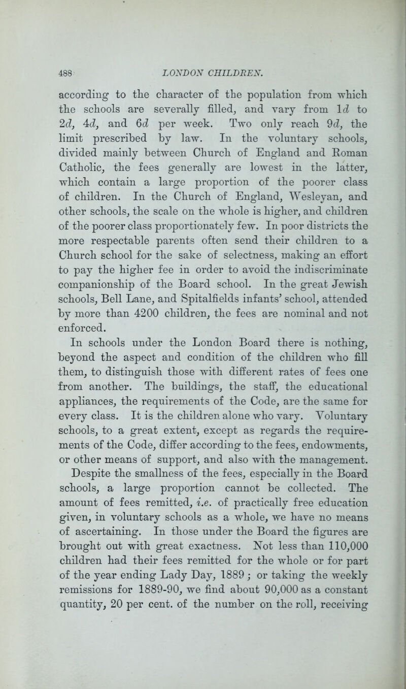 according to tlie character of the population from which the schools are severally filled, and vary from Id to 2d, Ad, and per week. Two only reach 9d, the limit prescribed by law. In the voluntary schools, divided mainly between Church of England and Roman Catholic, the fees generally are lowest in the latter, which contain a large proportion of the poorer class of children. In the Church of England, Wesleyan, and other schools, the scale on the whole is higher, and children of the poorer class proportionately few. In poor districts the more respectable parents often send their children to a Church school for the sake of selectness, making an effort to pay the higher fee in order to avoid the indiscriminate companionship of the Board school. In the great Jewish schools. Bell Lane, and Spitalfields infants’ school, attended by more than 4200 children, the fees are nominal and not enforced. In schools under the London Board there is nothing, beyond the aspect and condition of the children who fill them, to distinguish those with different rates of fees one from another. The buildings, the staff, the educational appliances, the requirements of the Code, are the same for every class. It is the children alone who vary. Voluntary schools, to a great extent, except as regards the require- ments of the Code, differ according to the fees, endowments, or other means of support, and also with the management. Despite the smallness of the fees, especially in the Board schools, a large proportion cannot be collected. The amount of fees remitted, i.e. of practically free education given, in voluntary schools as a whole, we have no means of ascertaining. In those under the Board the figures are brought out with great exactness. Not less than 110,000 children had their fees remitted for the whole or for part of the year ending Lady Day, 1889 ; or taking the weekly remissions for 1889-90, we find about 90,000 as a constant quantity, 20 per cent, of the number on the roll, receiving