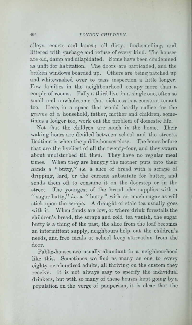 alleys^ courts and lanes ; all dirty, foul-smelling, and littered witli garbage and refuse of every kind. The houses are old, damp and dilapidated. Some have been condemned as unfit for habitation. The doors are barricaded, and the broken windows boarded up. Others are being patched up and whitewashed over to pass inspection a little longer. Few families in the neighbourhood occupy more than a couple of rooms. Fully a third live in a single one, often so small and unwholesome that sickness is a constant tenant too. Here, in a space that would hardly suffice for the graves of a household, father, mother and children, some- times a lodger too, work out the problem of domestic life. Hot that the children are much in the home. Their waking hours are divided between school and the streets. Bedtime is when the public-houses close. The hours before that are the liveliest of all the twenty-four, and they swarm about undisturbed till then. They have no regular meal times. When they are hungry the mother puts into their hands a ‘^butty,^^ i.e. a slice of bread with a scrape of dripping, lard, or the current substitute for butter, and sends them off to consume it on the doorstep or in the street. The youngest of the brood she supplies with a sugar butty,^^ i.e. a butty with as much sugar as will stick upon the scrape. A draught of stale tea usually goes with it. When funds are low, or where drink forestalls the childrens bread, the scrape and cold tea vanish, the sugar butty is a thing of the past, the slice from the loaf becomes an intermittent supply, neighbours help out the children's needs, and free meals at school keep starvation from the door. Public-houses are usually abundant in a neighbourhood like this. Sometimes we find as many as one to every eighty or a hundred adults, all thriviug on the custom they receive. It is not always easy to specify the individual drinkers, but with so many of these houses kept going by a population on the verge of pauperism, it is clear that the