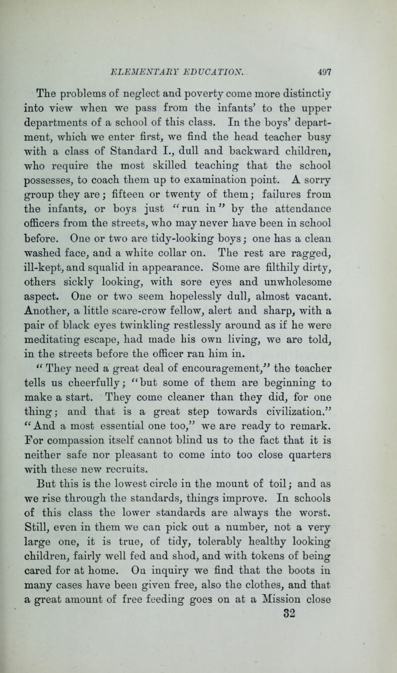 The problems of neglect and poverty come more distinctly into view when we pass from the infants’ to the upper departments of a school of this class. In the boys’ depart- ment, which we enter first, we find the head teacher busy with a class of Standard I., dull and backward children, who require the most skilled teaching that the school possesses, to coach them up to examination point. A sorry group they are; fifteen or twenty of them; failures from the infants, or boys just run in ” by the attendance ofiicers from the streets, who may never have been in school before. One or two are tidy-looking boys; one has a clean washed face, and a white collar on. The rest are ragged, ill-kept, and squalid in appearance. Some are filthily dirty, others sickly looking, with sore eyes and unwholesome aspect. One or two seem hopelessly dull, almost vacant. Another, a little scare-crow fellow, alert and sharp, with a pair of black eyes twinkling restlessly around as if he were meditating escape, had made his own living, we are told, in the streets before the officer ran him in. They need a great deal of encouragement,” the teacher tells us cheerfully; ^‘but some of them are beginning to make a start. They come cleaner than they did, for one thing; and that is a great step towards civilization.” “And a most essential one too,” we are ready to remark. For compassion itself cannot blind us to the fact that it is neither safe nor pleasant to come into too close quarters with these new recruits. But this is the lowest circle in the mount of toil; and as we rise through the standards, things improve. In schools of this class the lower standards are always the worst. Still, even in them we can pick out a number, not a very large one, it is true, of tidy, tolerably healthy looking children, fairly well fed and shod, and with tokens of being cared for at home. On inquiry we find that the boots in many cases have been given free, also the clothes, and that a great amount of free feeding goes on at a Mission close 32