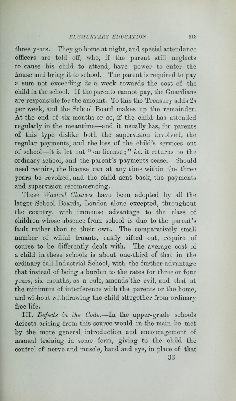 three years. They go home at night, and special attendance officers are told off, who, if the parent still neglects to cause his child to attend, have power to enter the house and bring it to school. The parent is required to pay a sum not exceeding 2s a week towards the cost of the child in the school. If the parents cannot pay, the Guardians are responsible for the amount. To this the Treasury adds 2.'? per week, and the School Board makes up the remainder. At the end of six months or so, if the child has attended regularly in the meantime—and it usually has, for parents of this type dislike both the supervision involved, the regular payments, and the loss of the child’s services out of school—it is let out on license; ” i.e. it returns to the ordinary school, and the parent’s payments cease. Should need require, the license can at any time within the three years be revoked, and the child sent back, the payments and supervision recommencing. These Wastrel Glauses have been adopted by all the larger School Boards, London alone excepted, throughout the country, with immense advantage to the class of children whose absence from school is due to the parent’s fault rather than to their own. The comparatively small number of wilful truants, easily sifted out, require of course to be differently dealt with. The average cost of a child in these schools is about one-third of that in the ordinary full Industrial School, with the further advantage that instead of being a burden to the rates for three or four years, six months, as a rule, amends’the evil, and that at the minimum of interference with the parents or the home, and without withdrawing the child altogether from ordinary free life. III. Defects in the Code.—In the upper-grade schools defects arising from this source would in the main be met by the more general introduction and encouragement of manual training in some form, giving to the child the control of nerve and muscle, hand and eye, in place of that 33