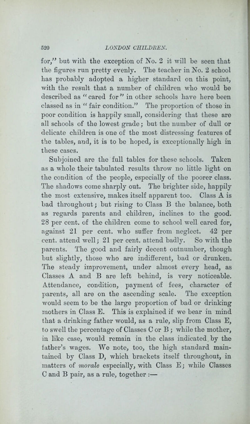 for/^ but with tbe exception of No. 2 it will be seen that the figures run pretty evenly. The teacher in No. 2 school has probably adopted a higher standard on this point, with the result that a number of children who would be described as cared for in other schools have here been classed as in fair condition.’^ The proportion of those in poor condition is happily small, considering that these are all schools of the lowest grade; but the number of dull or delicate children is one of the most distressing features of the tables, and, it is to be hoped, is exceptionally high in these cases. Subjoined are the full tables for these schools. Taken as a wdiole their tabulated results throw no little light on the condition of the people, especially of the poorer class. The shadows come sharply out. The brighter side, happily the most extensive, makes itself apparent too. Class A is bad throughout; but rising to Class B the balance, both as regards parents and children, inclines to the good. 28 per cent, of the children come to school well cared for, against 21 per cent, who suffer from neglect. 42 per cent, attend well; 21 per cent, attend badly. So with the parents. The good and fairly decent outnumber, though but slightly, those who are indifferent, bad or drunken. The steady improvement, under almost every head, as Classes A and B are left behind, is very noticeable. Attendance, condition, payment of fees, character of parents, all are on the ascending scale. The exception would seem to be the large proportion of bad or drinking mothers in Class E. This is explained if we bear in mind that a drinking father would, as a rule, slip from Class E, to swell the percentage of Classes C or B ; while the mother, in like case, would remain in the class indicated by the lather’s wages. We note, too, the high standard main- tained by Class D, which brackets itself throughout, in matters of morale especially, with Class E; while Classes C and B pair, as a rule, together :—