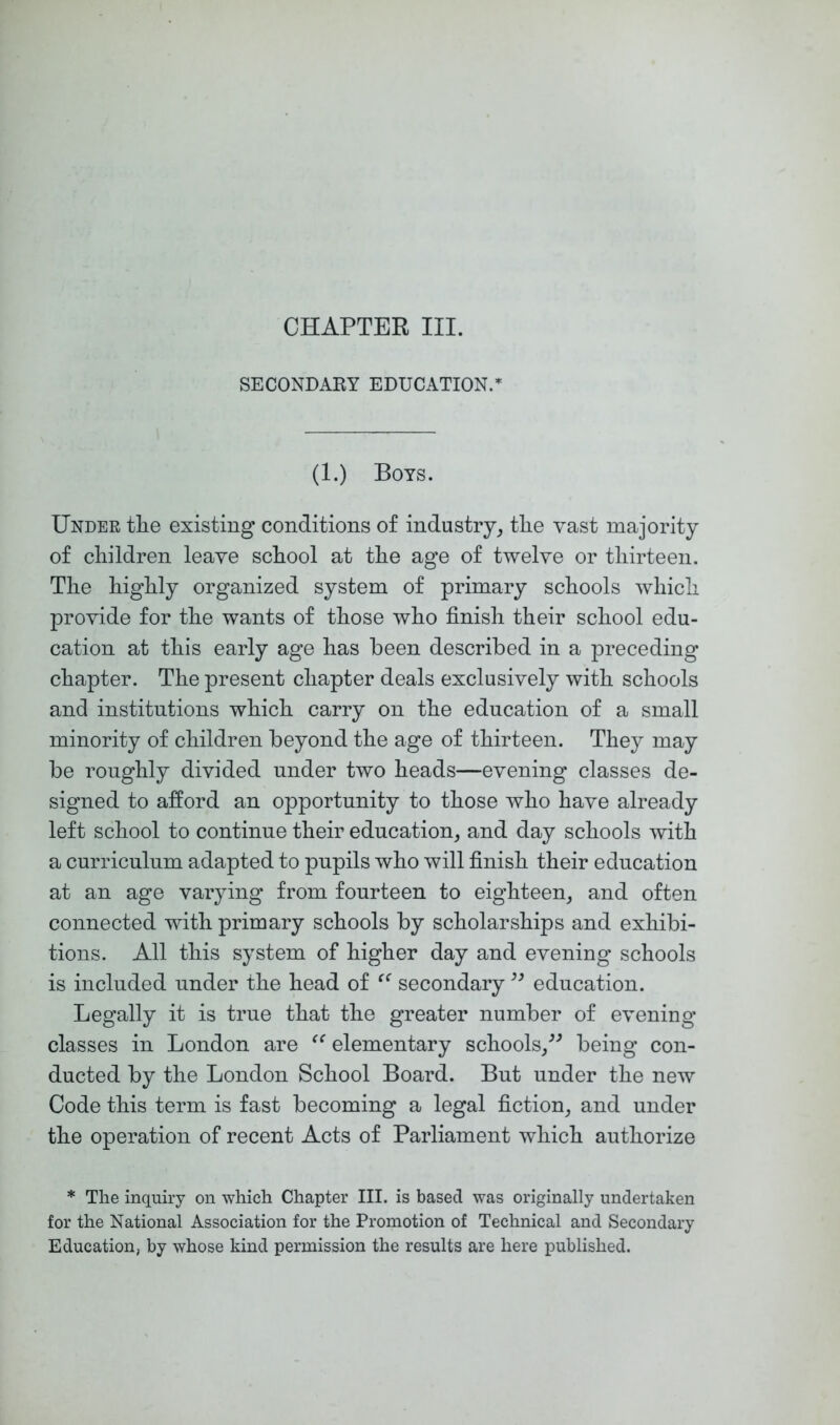 SECONDAKY EDUCATION.=^ (1.) Boys. Under tlie existing conditions of industry^ tlie vast majority of cliildren leave scPool at the age of twelve or thirteen. The highly organized system of primary schools which provide for the wants of those who finish their school edu- cation at this early age has been described in a preceding chapter. The present chapter deals exclusively with schools and institutions which carry on the education of a small minority of children beyond the age of thirteen. They may be roughly divided under two heads—evening classes de- signed to afford an opportunity to those who have already left school to continue their education^ and day schools with a curriculum adapted to pupils who will finish their education at an age varying from fourteen to eighteen_, and often connected with primary schools by scholarships and exhibi- tions. All this system of higher day and evening schools is included under the head of secondary education. Legally it is true that the greater number of evening classes in London are elementary schools/^ being con- ducted by the London School Board. But under the new Code this term is fast becoming a legal fiction^ and under the operation of recent Acts of Parliament which authorize * The inquiry on which Chapter III. is based was originally undertaken for the National Association for the Promotion of Technical and Secondary Education, by whose kind permission the results are here published.