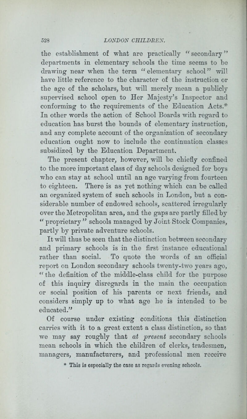 the establishment of what are practically ‘’^secondary’’ departments in elementary schools the time seems to be drawing near when the term elementary school ” will have little reference to the character of the instruction or the age of the scholars^ but will merely mean a publicly supervised school open to Her Majesty’s Inspector and conforming to the requirements of the Education Acts.* In other words the action of School Boards with regard to education has burst the bounds of elementary instruction, and any complete account of the organization of secondary education ought now to include the continuation classes subsidized by the Education Department. The present chapter, however, will be chiefly conflned to the more important class of day schools designed for boys who can stay at school until an age varying from fourteen to eighteen. There is as yet nothing which can be called an organized system of such schools in London, but a con- siderable number of endowed schools, scattered irregularly over the Metropolitan area, and the gaps are partly filled by proprietary” schools managed by Joint Stock Companies, partly by private adventure schools. It will thus be seen that the distinction between secondary and primary schools is in the first instance educational rather than social. To quote the words of an oflicial report on London secondary schools twenty-two years ago, the definition of the middle-class child for the purpose of this inquiry disregards in the main the occupation or social position of his parents or next friends, and considers simply up to what age he is intended to be educated.” Of course under existing conditions this distinction carries with it to a great extent a class distinction, so that we may say roughly that at present secondary schools mean schools in which the children of clerks, tradesmen, managers, manufacturers, and professional men receive * This is especially the case as regards evening schools.