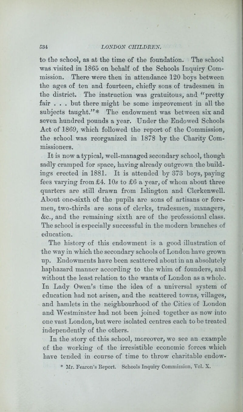 to the school, as at the time of the foundation. The school was visited in 1865 on behalf of the Schools Inquiry Com- mission. There were then in attendance 120 boys between the ages of ten and fourteen, chiefly sons of tradesmen in the district. The instruction was gratuitous, and pretty fair . . . but there might be some improvement in all the subjects taught.^^* The endowment was between six and seven hundred pounds a year. Under the Endowed Schools Act of 1869, which followed the report of the Commission, the school was reorganized in 1878 by the Charity Com- missioners. It is now a typical, well-managed secondary school, though sadly cramped for space, having already outgrown the build- ings erected in 1881. It is attended by 373 boys, paying fees varying from £4. 10s to £6 a year, of whom about three quarters are still drawn from Islington and Clerkenwell. About one-sixth of the pupils are sons of artisans or fore- men, two-thirds are sons of clerks, tradesmen, managers, &c., and the remaining sixth are of the professional class. The school is especially successful in the modern branches of education. The history of this endowment is a good illustration of the way in which the secondary schools of London have grown up. Endowments have been scattered about in an absolutely haphazard manner according to the whim of founders, and without the least relation to the wants of London as a whole. In Lady Owen’s time the idea of a universal system of education had not arisen, and the scattered towns, villages, and hamlets in the neighbourhood of the Cities of London and Westminster had not been joined together as now into one vast London, but were isolated centres each to be treated independently of the others. In the story of this school, moreover, we see an example of the working of the irresistible economic forces which have tended in course of time to throw charitable eudow- * Mr. Fearon’s Report. Schools Inquiry Commission, Vol. X.