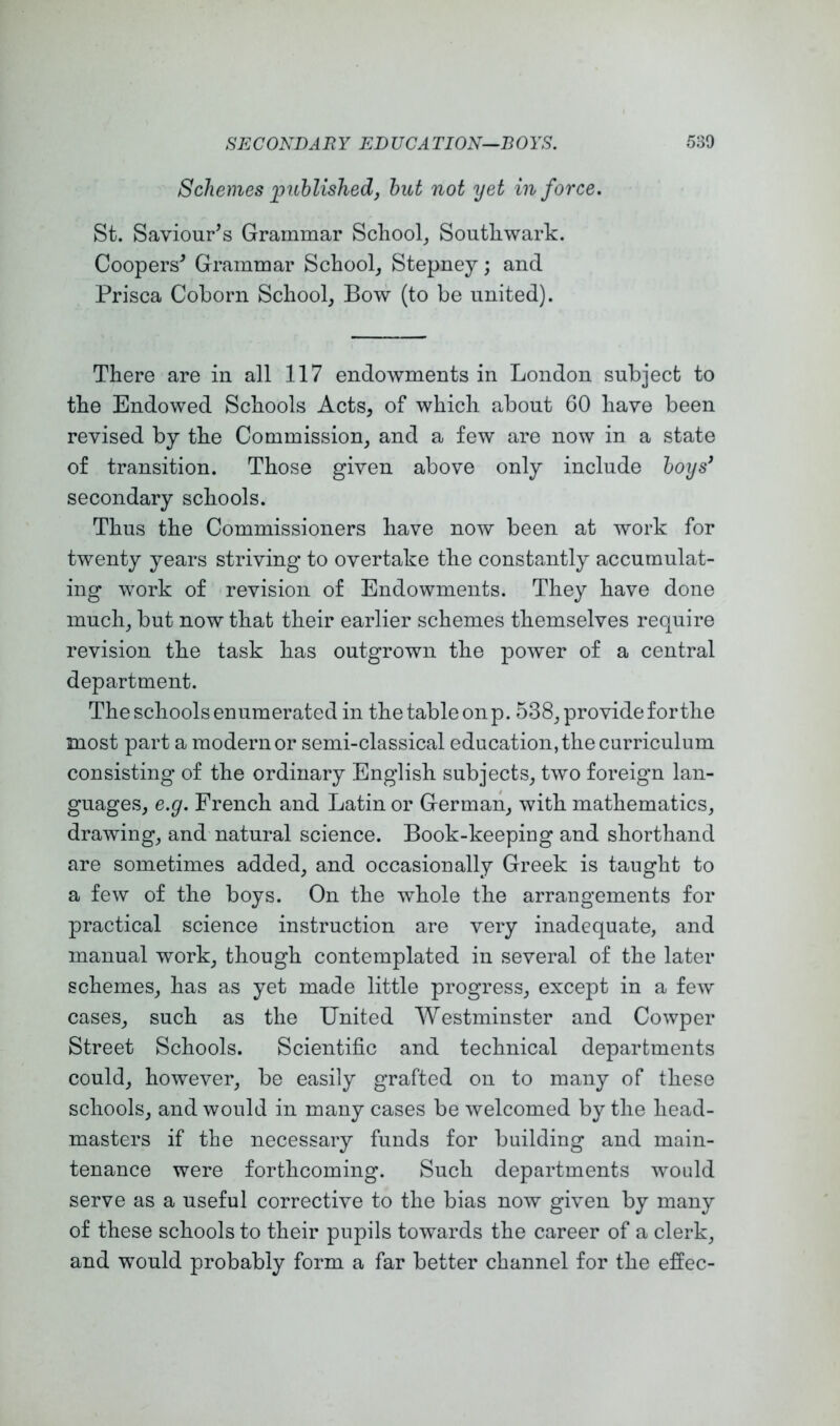 Schemes 'publishedj hut 'not yet in force. St. Saviour^s Grammar School^ Southwark. Coopers^ Grammar School, Stepney; and Prisca Coborn School, Bow (to be united). There are in all 117 endowments in London subject to the Endowed Schools Acts, of which about 60 have been revised by the Commission, and a few are now in a state of transition. Those given above only include hoys* secondary schools. Thus the Commissioners have now been at work for twenty years striving to overtake the constantly accumulat- ing work of revision of Endowments. They have done much, but now that their earlier schemes themselves require revision the task has outgrown the power of a central department. The schools enumerated in the table onp. 538, provide for the most part a modern or semi-classical education, the curriculum consisting of the ordinary English subjects, two foreign lan- guages, e.g. French and Latin or German, with mathematics, drawing, and natural science. Book-keeping and shorthand are sometimes added, and occasionally Greek is taught to a few of the boys. On the whole the arrangements for practical science instruction are very inadequate, and manual work, though contemplated in several of the later schemes, has as yet made little progress, except in a few cases, such as the United Westminster and Cowper Street Schools. Scientific and technical departments could, however, be easily grafted on to many of these schools, and would in many cases be welcomed by the head- masters if the necessary funds for building and main- tenance were forthcoming. Such departments would serve as a useful corrective to the bias now given by many of these schools to their pupils towards the career of a clerk, and would probably form a far better channel for the effec-