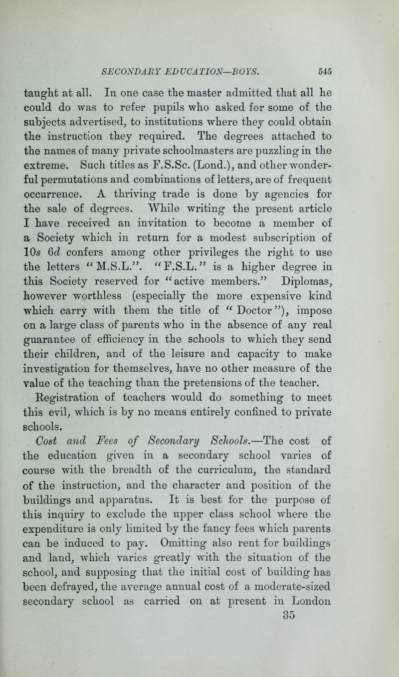 taught at all. In one case the master admitted that all he could do was to refer pupils who asked for some of the subjects advertised, to institutions where they could obtain the instruction they required. The degrees attached to the names of many private schoolmasters are puzzling in the extreme. Such titles as F.S.Sc. (Lond.), and other wonder- ful permutations and combinations of letters, are of frequent occurrence. A thriving trade is done by agencies for the sale of degrees. While writing the present article I have received an invitation to become a member of a Society which in return for a modest subscription of 10s 6d confers among other privileges the right to use the letters ^^M.S.L.^h ‘^^F.S.L. is a higher degree in this Society reserved for active members.^^ Diplomas, however worthless (especially the more expensive kind which carry with them the title of Doctor impose on a large class of parents who in the absence of any real guarantee of efficiency in the schools to which they send their children, and of the leisure and capacity to make investigation for themselves, have no other measure of the value of the teaching than the pretensions of the teacher. Registration of teachers would do something to meet this evil, which is by no means entirely confined to private schools. Cost and Fees of Secondary Schools.—The cost of the education given in a secondary school varies of course with the breadth of the curriculum, the standard of the instruction, and the character and position of the buildings and apparatus. It is best for the purpose of this inquiry to exclude the upper class school where the expenditure is only limited by the fancy fees which parents can be induced to pay. Omitting also rent for buildings and land, which varies greatly with the situation of the school, and supposing that the initial cost of building has been defrayed, the average annual cost of a moderate-sized secondary school as carried on at present in London 35