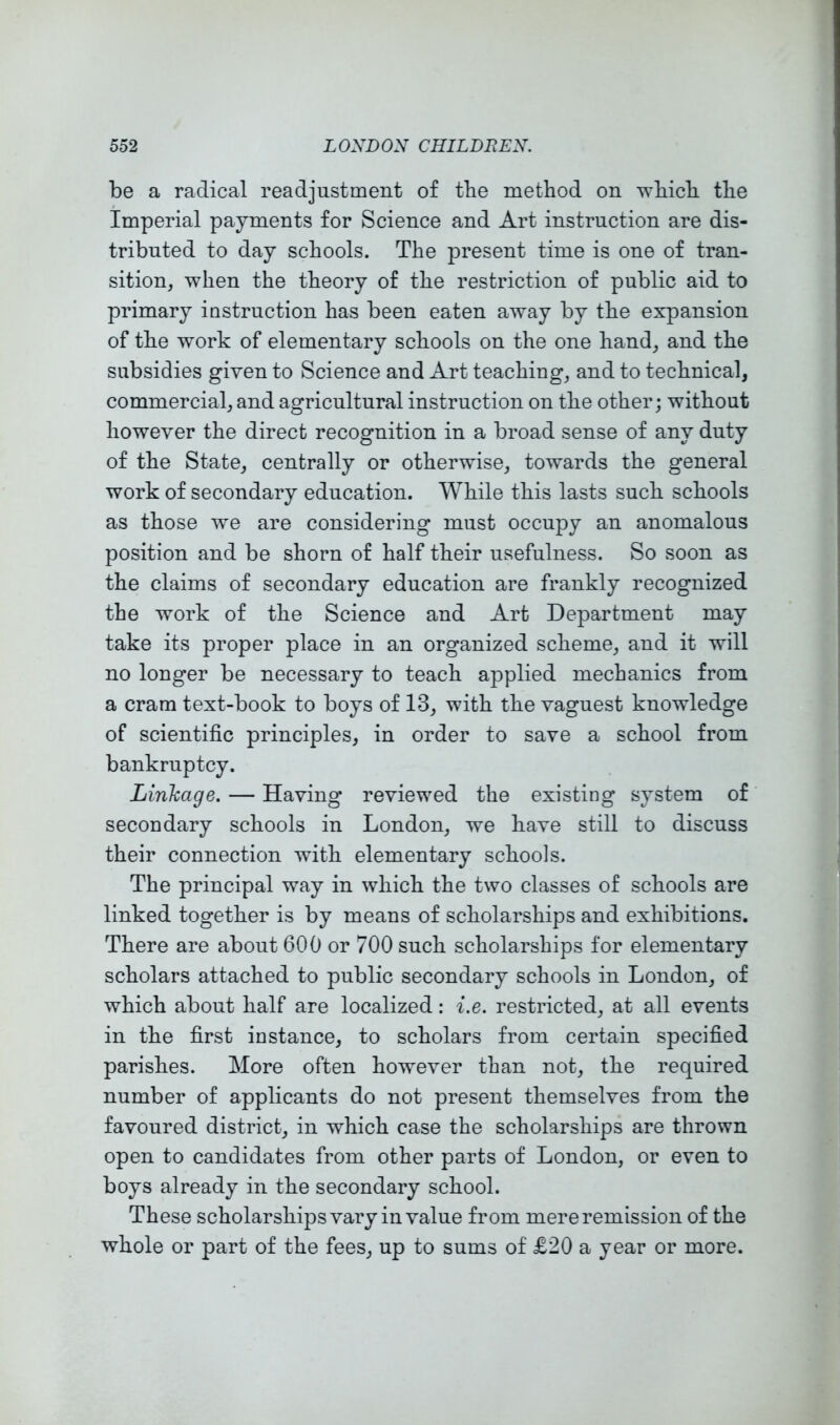 be a radical readjustment of the method on which the Imperial payments for Science and Art instruction are dis- tributed to day schools. The present time is one of tran- sition, when the theory of the restriction of public aid to primary instruction has been eaten away by the expansion of the work of elementary schools on the one hand, and the subsidies given to Science and Art teaching, and to technical, commercial, and agricultural instruction on the other; without however the direct recognition in a broad sense of any duty of the State, centrally or otherwise, towards the general work of secondary education. While this lasts such schools as those we are considering must occupy an anomalous position and be shorn of half their usefulness. So soon as the claims of secondary education are frankly recognized the work of the Science and Art Department may take its proper place in an organized scheme, and it will no longer be necessary to teach applied mechanics from a cram text-book to boys of 13, with the vaguest knowledge of scientific principles, in order to save a school from bankruptcy. Linkage. — Having reviewed the existing system of secondary schools in London, we have still to discuss their connection with elementary schools. The principal way in which the two classes of schools are linked together is by means of scholarships and exhibitions. There are about 600 or 700 such scholarships for elementary scholars attached to public secondary schools in London, of which about half are localized: i.e. restricted, at all events in the first instance, to scholars from certain specified parishes. More often however than not, the required number of applicants do not present themselves from the favoured district, in which case the scholarships are thrown open to candidates from other parts of London, or even to boys already in the secondary school. These scholarshipsvary in value from mere remission of the whole or part of the fees, up to sums of £20 a year or more.