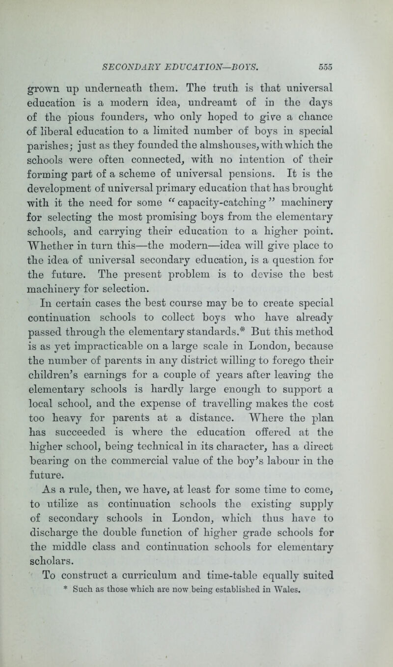 grown up underneatli tliem. The truth is that universal education is a modern idea, undreamt of in the days of the pious founders, who only hoped to give a chance of liberal education to a limited number of boys in special parishes; just as they founded the almshouses, with which the schools were often connected, with no intention of their forming part of a scheme of universal pensions. It is the development of universal |)rimary education that has brought with it the need for some capacity-catching machinery for selecting the most promising boys from the elementary schools, and carrying their education to a higher point. Whether in turn this—the modern—idea will give place to the idea of universal secondary education, is a question for the future. The present problem is to devise the best machinery for selection. In certain cases the best course may be to create special continuation schools to collect boys who have already passed through the elementary standards.* But this method is as yet impracticable on a large scale in London, because the number of parents in any district willing to forego their childreids earnings for a couple of years after leaving the elementary schools is hardly large enough to support a local school, and the expense of travelling makes the cost too heavy for parents at a distance. Where the plan has succeeded is where the education offered at the higher school, being technical in its character, has a direct bearing on the commercial value of the boy^s labour in the future. As a rule, then, we have, at least for some time to come, to utilize as continuation schools the existing supply of secondary schools in London, which thus have to discharge the double function of higher grade schools for the middle class and continuation schools for elementary scholars. To construct a curriculum and time-table equally suited * Such as those which are now being established in Wales.
