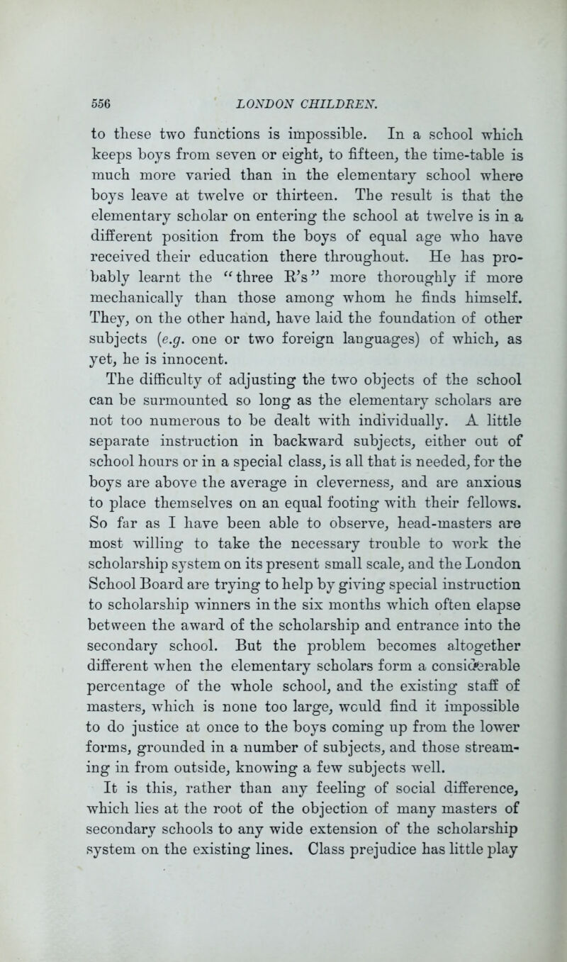 to these two functions is impossible. In a school which keeps boys from seven or eighty to fifteen^ the time-table is much more varied than in the elementary school where boys leave at twelve or thirteen. The result is that the elementary scholar on entering the school at twelve is in a different position from the boys of equal age who have received their education there throughout. He has pro- bably learnt the three R’s^^ more thoroughly if more mechanically than those among whom he finds himself. They^ on the other hand, have laid the foundation of other subjects [e.g. one or two foreign lauguages) of which, as yet, he is innocent. The difficulty of adjusting the two objects of the school can be surmounted so long as the elementary scholars are not too numerous to be dealt with individually. A little separate instruction in backward subjects, either out of school hours or in a special class, is all that is needed, for the boys are above the average in cleverness, and are anxious to place themselves on an equal footing wdth their fellows. So far as I have been able to observe, head-masters are most willing to take the necessary trouble to work the scholarship system on its present small scale, and the London School Board are trying to help by giving special instruction to scholarship winners in the six months which often elapse between the award of the scholarship and entrance into the secondary school. But the problem becomes altogether different when the elementary scholars form a consioferable percentage of the whole school, and the existing staff of masters, wdiich is none too large, would find it impossible to do justice at once to the boys coming up from the lower forms, grounded in a number of subjects, and those stream- ing in from outside, knowing a few subjects well. It is this, rather than any feeling of social difference, which lies at the root of the objection of many masters of secondary schools to any wide extension of the scholarship system on the existing lines. Class prejudice has little play