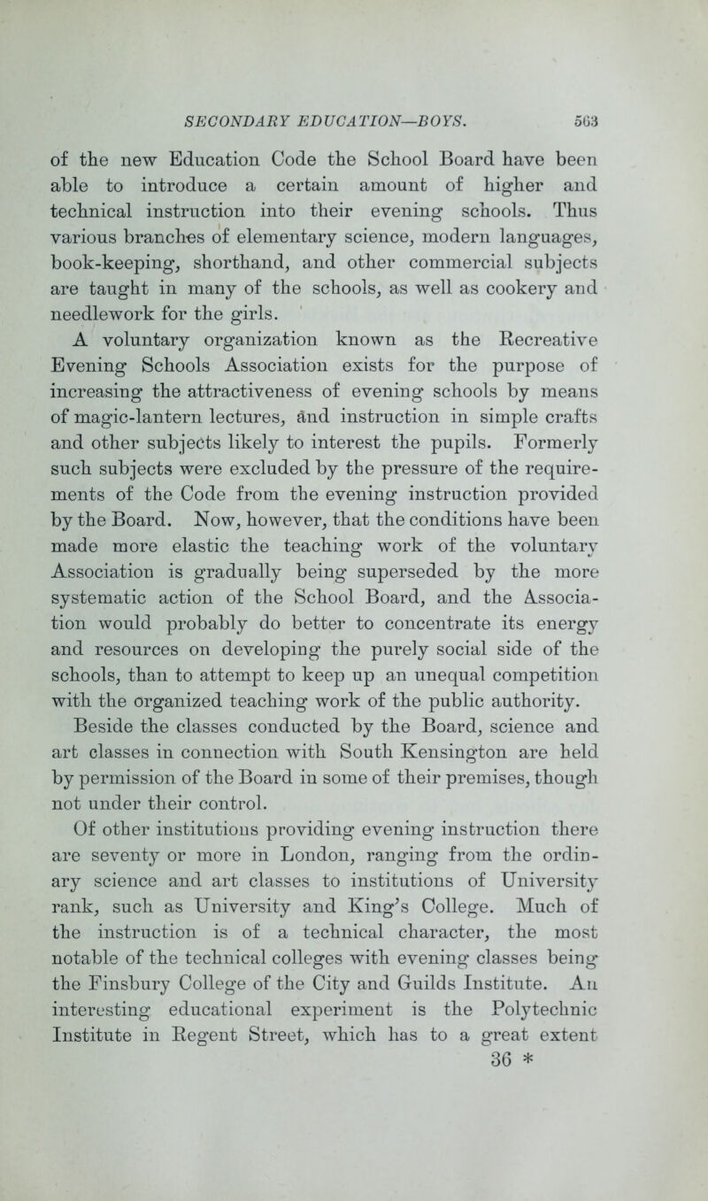 of the new Education Code the School Board have been able to introduce a certain amount of higher and technical instruction into their evening schools. Thus various branches of elementary science, modern languages, book-keeping, shorthand, and other commercial subjects are taught in many of the schools, as well as cookery and needlework for the girls. A voluntary organization known as the Recreative Evening Schools Association exists for the purpose of increasing the attractiveness of evening schools by means of magic-lantern lectures, and instruction in simple crafts and other subjects likely to interest the pupils. Formerly such subjects were excluded by the pressure of the require- ments of the Code from the evening instruction provided by the Board. Now, however, that the conditions have been made more elastic the teaching work of the voluntary Association is gradually being superseded by the more systematic action of the School Board, and the Associa- tion would probably do better to concentrate its energy and resources on developing the purely social side of the schools, than to attempt to keep up an unequal competition with the organized teaching work of the public authority. Beside the classes conducted by the Board, science and art classes in connection with South Kensington are held by permission of the Board in some of their premises, though not under their control. Of other institutions providing evening instruction there are seventy or more in London, ranging from the ordin- ary science and art classes to institutions of University rank, such as University and King’s College. Much of the instruction is of a technical character, the most notable of the technical colleges with evening classes being' the Finsbury College of the City and Guilds Institute. An interesting educational experiment is the Polytechnic Institute in Regent Street, which has to a great extent 36 *