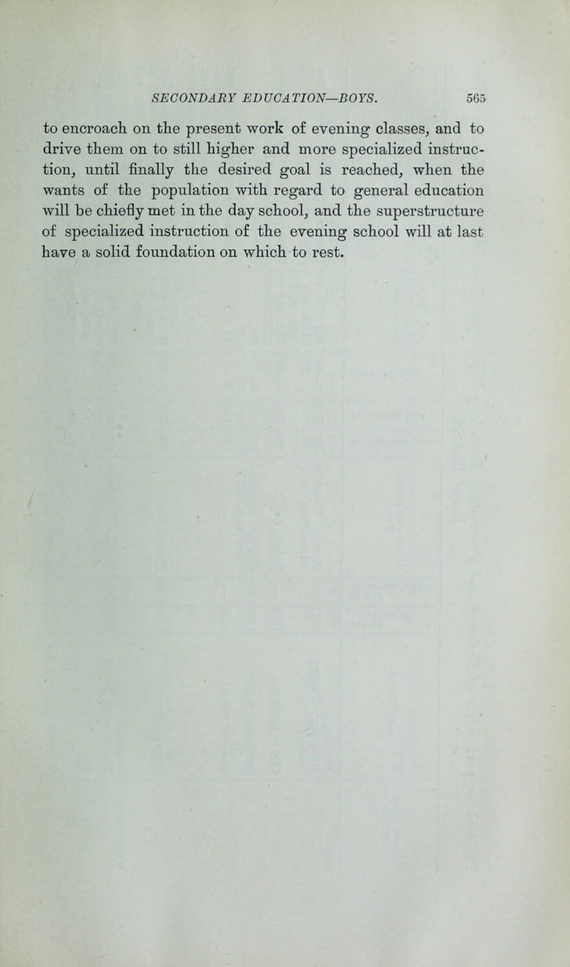 to encroach, on the present work of evening classes, and to drive them on to still higher and more specialized instruc- tion, until finally the desired goal is reached, when the wants of the population with regard to general education will be chiefly met in the day school, and the superstructure of specialized instruction of the evening school will at last have a solid foundation on which-to rest.