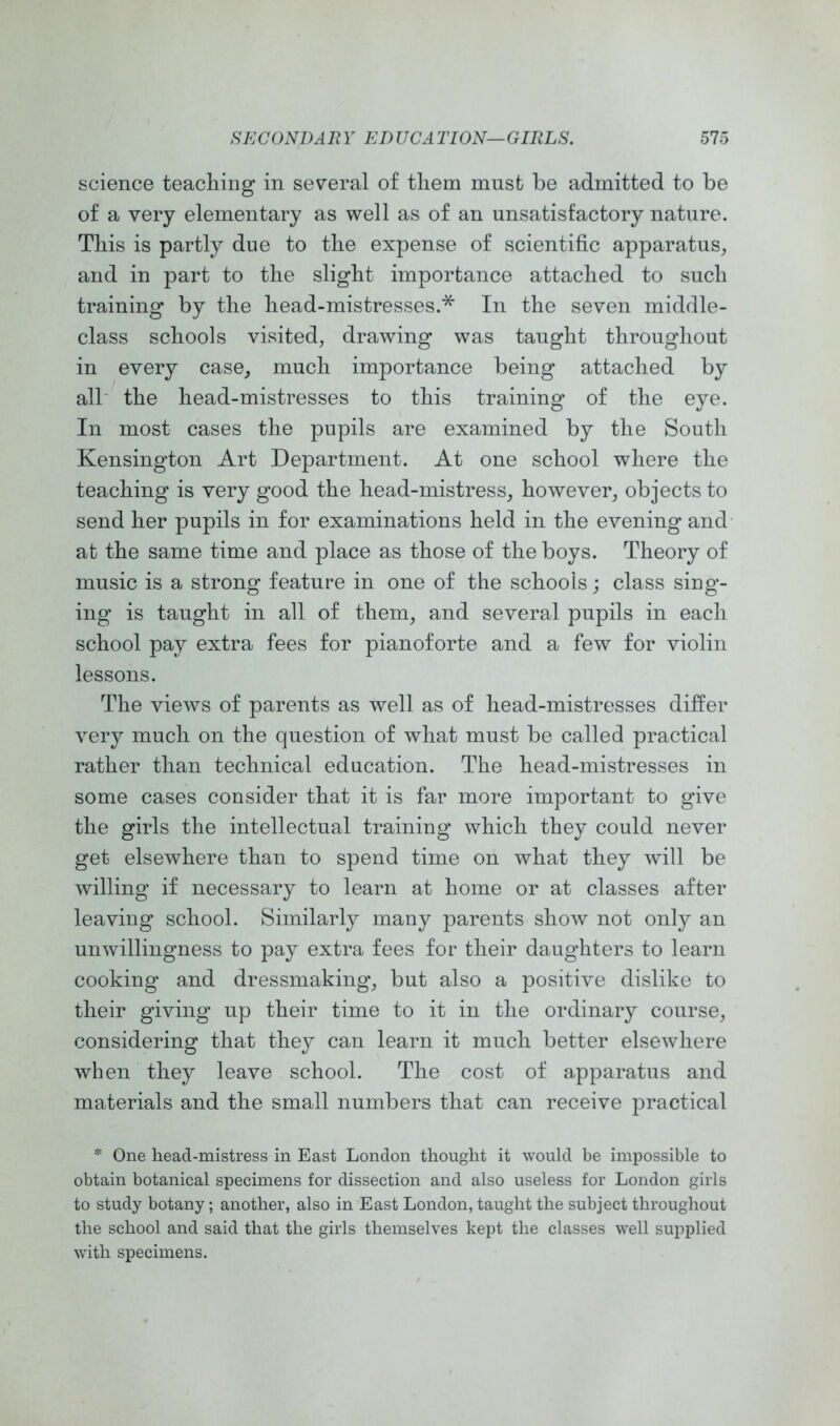 science teaching in several of them must be admitted to be of a very elementary as well as of an unsatisfactory nature. This is partly due to the expense of scientific apparatus, and in part to the slight importance attached to such training by the head-mistresses.* In the seven middle- class schools visited, drawing was taught througliout in every case, much importance being attached by all* the head-mistresses to this training of the eye. In most cases the pupils are examined by the South Kensington Art Department. At one school where the teaching is very good the head-mistress, however, objects to send her pupils in for examinations held in the evening and at the same time and place as those of the boys. Theory of music is a strong feature in one of the schools; class sing- ing is taught in all of them, and several pupils in each school pay extra fees for pianoforte and a few for violin lessons. The views of parents as well as of head-mistresses differ very much on the question of what must be called practical rather than technical education. The head-mistresses in some cases consider that it is far more important to give the girls the intellectual training which they could never get elsewhere than to spend time on what they will be willing if necessary to learn at home or at classes after leaving school. Similarly many parents show not only an unwillingness to pay extra fees for their daughters to learn cooking’ and dressmaking, but also a positive dislike to their giving up their time to it in the ordinary course, considering that they can learn it much better elsewhere when they leave school. The cost of apparatus and materials and the small numbers that can receive practical * One head-mistress in East London thought it would be impossible to obtain botanical specimens for dissection and also useless for London girls to study botany; another, also in East London, taught the subject throughout the school and said that the girls themselves kept the classes well supplied with specimens.