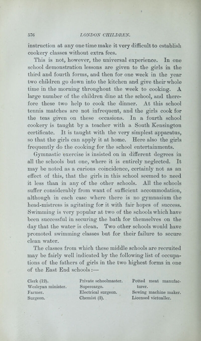 instruction at any one time make it very difficult to establisli cookery classes without extra fees. This is not, however_, the universal experience. In one school demonstration lessons are given to the girls in the third and fourth forms, and then for one week in the year two children go down into the kitchen and give their whole time in the morning throughout the week to cooking. A large number of the children dine at the school, and there- fore these two help to cook the dinner. At this school tennis matches are not infrequent, and the girls cook for the teas given on these occasions. In a fourth school cookery is taught by a teacher with a South Kensington certificate. It is taught with the very simplest apparatus, so that the girls can apply it at home. Here also the girls frequently do the cooking for the school entertainments. Gymnastic exercise is insisted on in different degrees in all the schools but one, where it is entirely neglected. It may be noted as a curious coincidence, certainly not as an effect of this, that the girls in this school seemed to need it less than in any of the other schools. All the schools suffer considerably from want of sufficient accommodation_, although in each case where there is no gymnasium the head-mistress is agitating for it with fair hopes of success. Swimming’ is very popular at two of the schools which have been successful in securing the bath for themselves on the day that the water is clean. Two other schools would have promoted swimming classes but for their failure to secure clean water. The classes from which these middle schools are recruited may be fairly well indicated by the following list of occupa- tions of the fathers of girls in the two highest forms in one of the East End schools :— Clerk (12). Wesleyan minister. F armer. Surgeon. Private schoolmaster. Supercargo. Electrical surgeon. Chemist (2). Potted meat manufac- turer. Sewing machine maker. Licensed victualler.