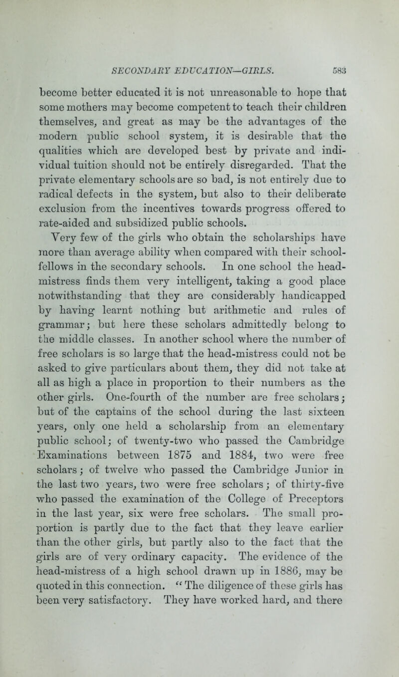 become better educated it is not unreasonable to hope that some mothers may become competent to teach their children themselves^ and great as may be the advantages of the modern public school system^ it is desirable that the qualities which are developed best by private and indi- vidual tuition should not be entirely disregarded. That the private elementary schools are so bad, is not entirely due to radical defects in the system, but also to their deliberate exclusion from the incentives towards progress offered to rate-aided and subsidized public schools. Very few of the girls who obtain the scholarships have more than average ability when compared with their school- fellows in the secondary schools. In one school the head- mistress finds them very intelligent, taking a good place notwithstanding that they are considerably handicapped by having learnt nothing but arithmetic and rules of grammar; but here these scholars admittedly belong to the middle classes. In another school where the number of free scholars is so large that the head-mistress could not be asked to give particulars about them, they did not take at all as high a place in proportion to their numbers as the other girls. One-fourth of the number are free scholars; but of the captains of the school during the last sixteen years, only one held a scholarship from an elementary public school; of twenty-two who passed the Cambridge Examinations between 1875 and 1884, two were free scholars; of twelve who passed the Cambridge Junior in the last two years, two were free scholars; of thirty-five who passed the examination of the College of Preceptors in the last year, six were free scholars. The small pro- portion is partly due to the fact that they leave earlier than the other girls, but partly also to the fact that the girls are of very ordinary capacity. The evidence of the head-mistress of a high school drawn up in 1886, may be quoted in this connection. The diligence of these girls has been very satisfactory. They have worked hard, and there