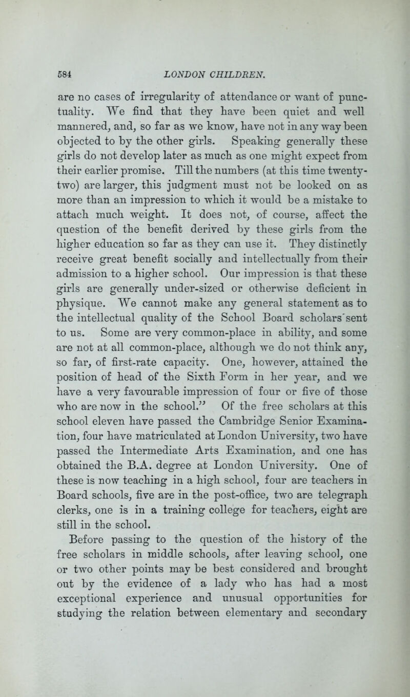 are no cases of irregularity of attendance or want of punc- tuality, We find tliat tliey have been quiet and well mannered^ and^ so far as we know, have not in any way been objected to by tbe other girls. Speaking generally these girls do not develop later as much as one might expect from their earlier promise. Till the numbers (at this time twenty- two) are larger, this judgment must not be looked on as more than an impression to which it would be a mistake to attach much weight. It does not, of course, affect the question of the benefit derived by these girls from the higher education so far as they can use it. They distinctly receive great benefit socially and intellectually from their admission to a higher school. Our impression is that these girls are generally under-sized or otherwise deficient in physique. We cannot make any general statement as to the intellectual quality of the School Board scholars'sent to us. Some are very common-place in ability, and some are not at all common-place, although we do not think auy, so far, of first-rate capacity. One, however, attained the position of head of the Sixth Form in her year, and we have a very favourable impression of four or five of those who are now in the school.^^ Of the free scholars at this school eleven have passed the Cambridge Senior Examina- tion, four have matriculated at London University, two have passed the Intermediate Arts Examination, and one has obtained the B.A. degree at London University. One of these is now teaching in a high school, four are teachers in Board schools, five are in the post-office, two are telegraph clerks, one is in a training college for teachers, eight are still in the school. Before passing to the question of the history of the free scholars in middle schools, after leaving school, one or two other points may be best considered and brought out by the evidence of a lady who has had a most exceptional experience and unusual opportunities for studying the relation between elementary and secondary