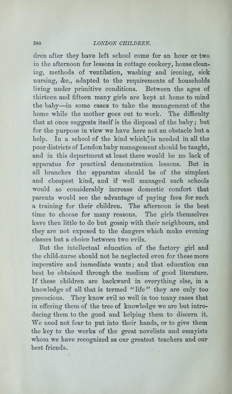 clren after they have left school come for an hour or two in the afternoon for lessons in cottage cookery, house clean- ing, methods of ventilation, washing and ironing, sick nursing, &c., adapted to the requirements of households living under primitive conditions. Between the ages of thirteen and fifteen many girls are kept at home to mind the baby—in some cases to take the management of the liome while the mother goes out to work. The difficulty that at once suggests itself is the disposal of the baby; but for the purpose in view we have here not an obstacle but a help. In a school of the kind whichjis needed in all the poor districts of London baby management should be taught, and in this department at least there would be no lack of apparatus for practical demonstration lessons. But in all branches the apparatus should be of the simplest and cheapest kind, and if well managed such schools would so considerably increase domestic comfort that parents would see the advantage of paying fees for such a training for their children. The afternoon is the best time to choose for many reasons. The girls themselves have then little to do but gossip with their neighbours, and they are not exposed to the dangers which make evening classes but a choice between two evils. But the intellectual education of the factory girl and the child-nurse should not be neglected even for these more imperative and immediate wants; and that education can best be obtained through the medium of good literature. If these children are backward in everything else, in a knowledge of all that is termed life they are only too precocious. They know evil so well in too many cases that in offering them of the tree of knowledge we are but intro- ducing them to the good and helping them to discern it. We need not fear to put into their hands, or to give them the key to the works of the great novelists and essayists whom we have recognized as our greatest teachers and our best friends.