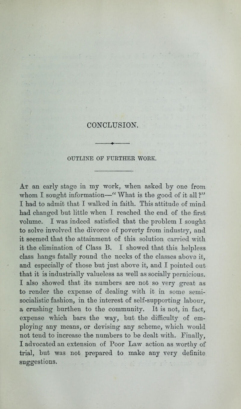 OUTLINE OF FURTHEK WORK. At an early stage in my work, when asked by one from whom I sought information—What is the good of it all I had to admit that I walked in faith. This attitude of mind had chauged but little when I reached the end of the first volume. I was indeed satisfied that the problem I sought to solve involved the divorce of poverty from industry, and it seemed that the attainment of this solution carried with it the elimination of Class B. I showed that this helpless class hangs fatally round the necks of the classes above it, and especially of those but just above it, and I pointed out that it is industrially valueless as well as socially pernicious. I also showed that its numbers are not so very great as to render the expense of dealing with it in some semi- socialistic fashion, in the interest of self-supporting labour, a crushing burthen to the community. It is not, in fact, expense which bars the way, but the difficulty of em- ploying any means, or devising any scheme, which would not tend to increase the numbers to be dealt with. Finally, I advocated an extension of Poor Law action as worthy of trial, but was not prepared to make any very definite suggestions.