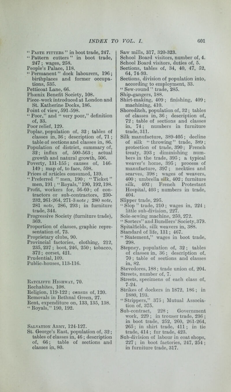 “ Paste fitters ” in boot trade, 247. “ Pattern cutters ” in boot trade, 247; wages, 258. People’s Palace, 118. “Permanent” dock labourers, 196; birthplaces and former occupa- tions, 535. Petticoat Lane, 66. Phoenix Benefit Society, 108. Piece-work introduced at London and St. Katherine Docks, 186. Point of view, 591-598. “ Poor,” and “ very poor,” definition of, 33. Poor relief, 129. Poplar, population of, 32 ; tables of classes in, 36 ; description of, 71; table of sections and classes in, 86. Population of district, summary of, 32; influx of, 500-563; actual growth and natural growth, 506. Poverty, 131-155; causes of, 146- 149 ; map of, to face, 598. Prices of articles consumed, 139. “ Preferred ” men, 190 ; “ Ticket ” men, 191; “Royals,” 190, 192,198. Profit, workers for, 56-60; of con- tractors or sub-contractors, 230- 232, 261-264, 271-3 note ; 280 note, 281 note, 286, 293; in furniture trade, 344. Progressive Society (furniture trade), 369. Proportion of classes, graphic repre- sentation of, 73. Proprietary clubs, 90. Provincial factories, clothing, 212, 235, 237 ; boot, 246, 250; tobacco, 372; corset, 421. Prudential, 109. Public-houses, 113-116. Ratcliffe Highway, 70. Rechabites, 108. Religion, 119-122 ; census of, 120. Removals in Bethnal Green, 27. Rent, expenditure on, 133, 135, 138. “ Royals,” 190, 192. Salvation Army, 124-127. St. George’s East, population of, 32 ; tables of classes in, 46 ; description of, 66; table of sections and classes in, 80. Saw mills, 317, 320-323. School Board visitors, number of, 4. School Board visitors, duties of, 5. Sections, tables of, 34, 40, 47, 52, 64, 74-93. Sections, division of population into, according to employment, 33. “ Sew-round ” trade, 285. Ship-gangers, 188. Shirt-making, 409 ; finishing, 409 ; machining, 410. Shoreditch, population of, 32 ; tables of classes in, 36; description of, 72 ; table of sections and classes in, 74; numbers in furniture trade, 311. Silk manufacture, 389-405 ; decline of silk “throwing” trade, 389; protection of trade, 390; French treaty, 393 ; diminishing num- bers in the trade, 395 ; a typical weaver’s home, 395 ; process of manufacture, 397 ; neckties and scarves, 398 ; wages of weavers, 400 ; umbrella silk, 402 ; furniture silk, 402; French Protestant Hospital, 403 ; numbers in trade, 404. Slipper trade, 295. “ Slop ” trade, 210 ; wages in, 224 ; little sub-division, 227. Sole-sewing machine, 250, 272. “ Sorters” andBundlers’ Society, 379. Spitalfields, silk weavers in, 388. Standard of life, 131; 467. “ Statement,” wages in boot trade, 298. Stepney, population of, 32 ; tables of classes in, 36; description of, 70; table of sections and classes in, 82. Stevedores, 188 ; trade union of, 204. Streets, number of, 7. Streets, specimens of each class of, 7-24. Strikes of dockers in 1872, 186 ; in 1880, 193. “ Strippers,” 375 ; Mutual Associa- tion of, 375. Sub-contract, 228; Government work, 229 ; in trouser trade, 236 ; in boot trade, 252, 260, 261-264, 265; in shirt trade, 411; in tie trade, 414 ; fur trade, 423. Sub-division of labour in coat shops, 227 ; in boot factories, 247, 254 ; in furniture trade, 317.