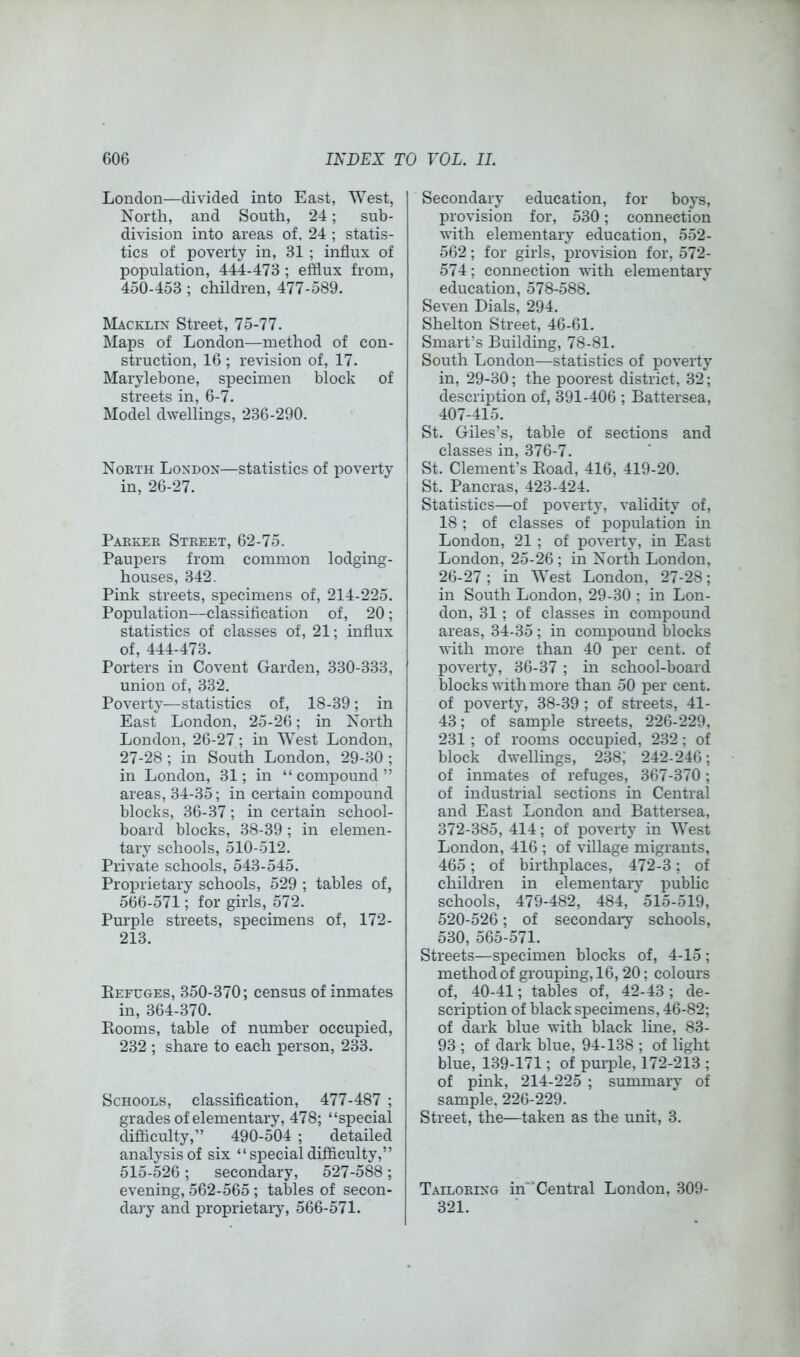 London—divided into East, West, North, and South, 24; sub- division into areas of. 24 ; statis- tics of poverty in, 31 ; influx of population, 444-473 ; efflux from, 450-453; children, 477-589. Macklix Street, 75-77. Maps of London—method of con- struction, 16 ; revision of, 17. Marylebone, specimen block of streets in, 6-7. Model dwellings, 236-290. North London—statistics of poverty in, 26-27. Parker Street, 62-75. Paupers from common lodging- houses, 342. Pink streets, specimens of, 214-225. Population—classiflcation of, 20; statistics of classes of, 21; influx of, 444-473. Porters in Covent Garden, 330-333, union of, 332. Poverty—statistics of, 18-39; in East London, 25-26; in North London, 26-27; in West London, 27-28 ; in South London, 29-30 ; in London, 31; in “compound” areas, 34-35; in certain compound blocks, 36-37; in certain school- board blocks, 38-39; in elemen- tary schools, 510-512. Private schools, 543-545. Proprietary schools, 529 ; tables of, 566-571; for girls, 572. Purple streets, specimens of, 172- 213. Eefuges, 350-370; census of inmates in, 364-370. Eooms, table of number occupied, 232 ; share to each person, 233. Schools, classiflcation, 477-487 ; grades of elementary, 478; “special difficulty,” 490-504 ; detailed analysis of six “specialdifficulty,” 515-526; secondary, 527-588; evening, 562-565 ; tables of secon- dary and proprietary, 566-571. Secondary education, for boys, provision for, 530; connection with elementary education, 552- 562; for girls, provision for, 572- 574; connection with elementary education, 578-588. Seven Dials, 294. Shelton Street, 46-61. Smart’s Building, 78-81. South London—statistics of poverty in, 29-30; the poorest district, 32; description of, 391-406 ; Battersea, 407-415. St. Giles’s, table of sections and classes in, 376-7. St. Clement’s Eoad, 416, 419-20. St. Pancras, 423-424. Statistics—of poverty, validity of, 18 ; of classes of population in London, 21 ; of poverty, in East London, 25-26; in North London, 26-27; in West London, 27-28; in South London, 29-30 ; in Lon- don, 31; of classes in compound areas, 34-35; in compound blocks with more than 40 per cent, of poverty, 36-37 ; in school-board blocks with more than 50 per cent, of poverty, 38-39 ; of streets, 41- 43; of sample streets, 226-229, 231; of rooms occupied, 232; of block dwellings, 238; 242-246; of inmates of refuges, 367-370; of industrial sections in Central and East London and Battersea, 372-385, 414; of poverty in West London, 416 ; of village migrants, 465; of birthplaces, 472-3; of children in elementary public schools, 479-482, 484, 515-519, 520-526; of secondary schools, 530, 565-571. Streets—specimen blocks of, 4-15; method of grouping, 16, 20; colours of, 40-41; tables of, 42-43; de- scription of black specimens, 46-82; of dark blue with black line, 83- 93 ; of dark blue, 94-138 ; of light blue, 139-171; of purple, 172-213 ; of pink, 214-225 ; summary of sample, 226-229. Street, the—taken as the unit, 3. Tailoring in*'Central London, 309- 321.