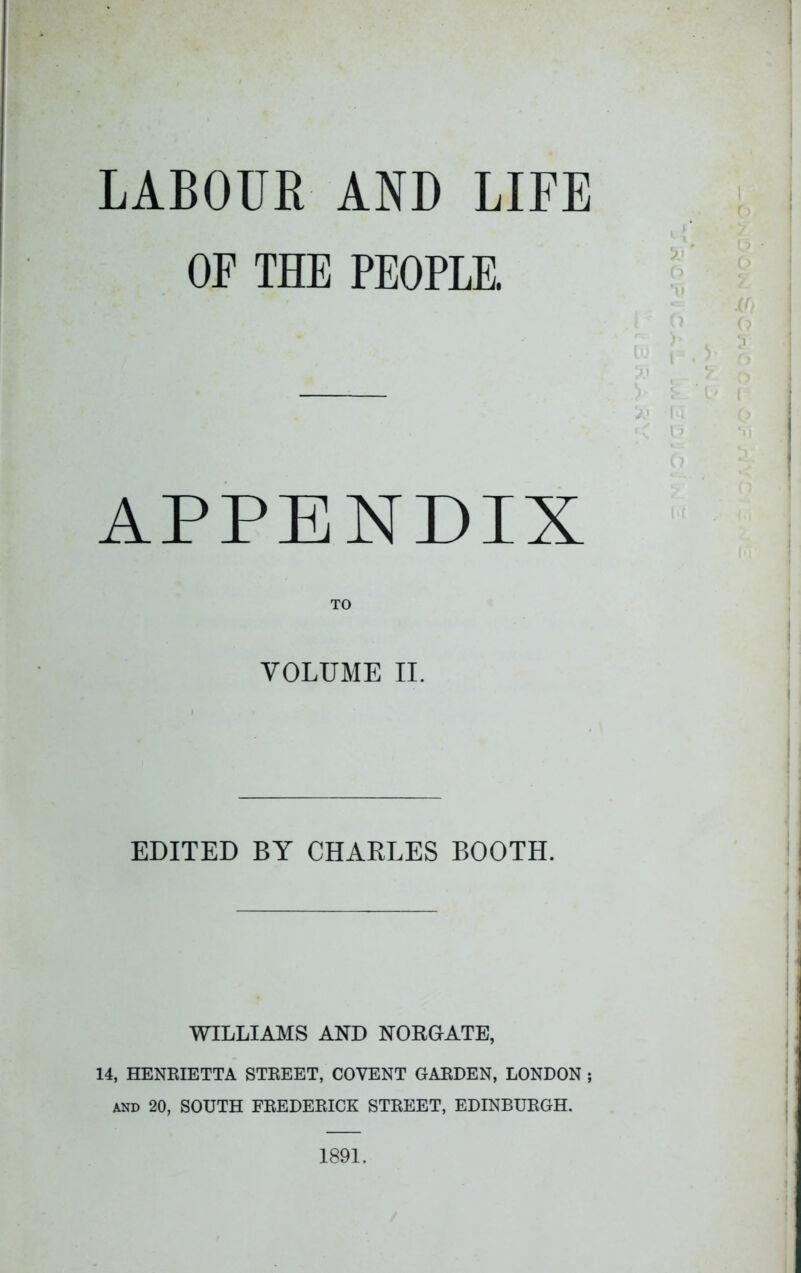 LABOUR AND LIFE OF THE PEOPLE. APPENDIX TO VOLUME II. EDITED BY CHARLES BOOTH. WILLIAMS AND NORGATE, 14, HENRIETTA STREET, COVENT GARDEN, LONDON ; AND 20, SOUTH FREDERICK STREET, EDINBURGH, 1891.