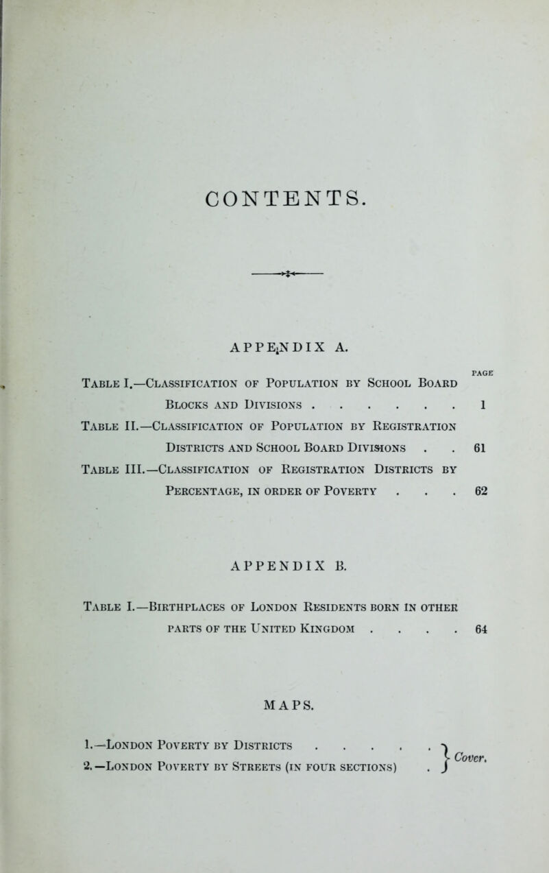 CONTENTS APPE.NDIX A. PAGE Table I.—Classification of Population by School Board Blocks and Divisions 1 Table II.—Classification of Population by Registration Districts and School Board Divisions . . 61 Table III.—Classification of Registration Districts by Percentage, in order of Poverty ... 62 Table I.—Birthplaces of London Residents born in other PARTS OF THE United Kingdom .... 64 APPENDIX B. MAPS. 1. —London Poverty by Districts 2. —London Poverty by Streets (in four sections)