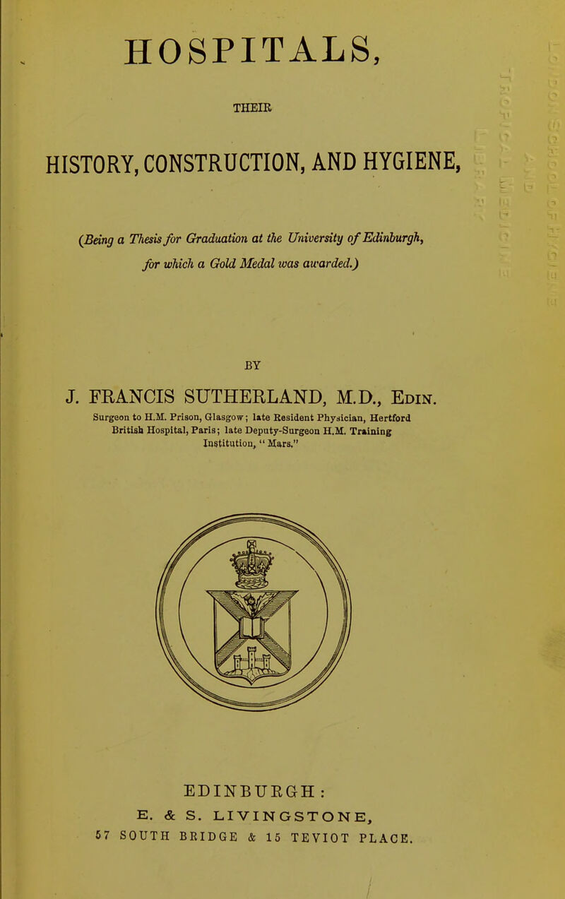 HOSPITALS, THEIR HISTORY, CONSTRUCTION, AND HYGIENE, (Being a Thesis for Graduation at the University of Edinburgh, for which a Gold Medal was awarded.) BY J. FRANCIS SUTHERLAND, M.D., Edin. Surgeon to H.M. Prison, Glasgow; late Resident Physician, Hertford British Hospital, Paris; late Deputy-Surgeon H.M. Training Institution, “ Mars. EDINBUEGH: E. & S. LIVINGSTONE, 57 SOUTH BRIDGE & 15 TEVIOT PLACE. rr