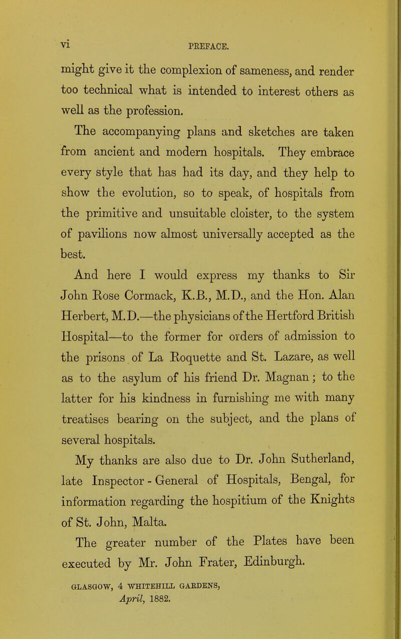 might give it the complexion of sameness, and render too technical what is intended to interest others as well as the profession. The accompanying plans and sketches are taken from ancient and modern hospitals. They embrace every style that has had its day, and they help to show the evolution, so to speak, of hospitals from the primitive and unsuitable cloister, to the system of pavilions now almost universally accepted as the best. And here I would express my thanks to Sir John Bose Cormack, K.B., M.D., and the Hon. Alan Herbert, M.D.—the physicians of the Hertford British Hospital—to the former for orders of admission to the prisons of La Boquette and St. Lazare, as well as to the asylum of his friend Dr. Magnan; to the latter for his kindness in furnishing me with many treatises bearing on the subject, and the plans of several hospitals. My thanks are also due to Dr. John Sutherland, late Inspector - General of Hospitals, Bengal, for information regarding the hospitium of the Knights of St. John, Malta. The greater number of the Plates have been executed by Mr. John Prater, Edinburgh. GLASGOW, 4 WHITEHILL GARDENS, April, 1882.