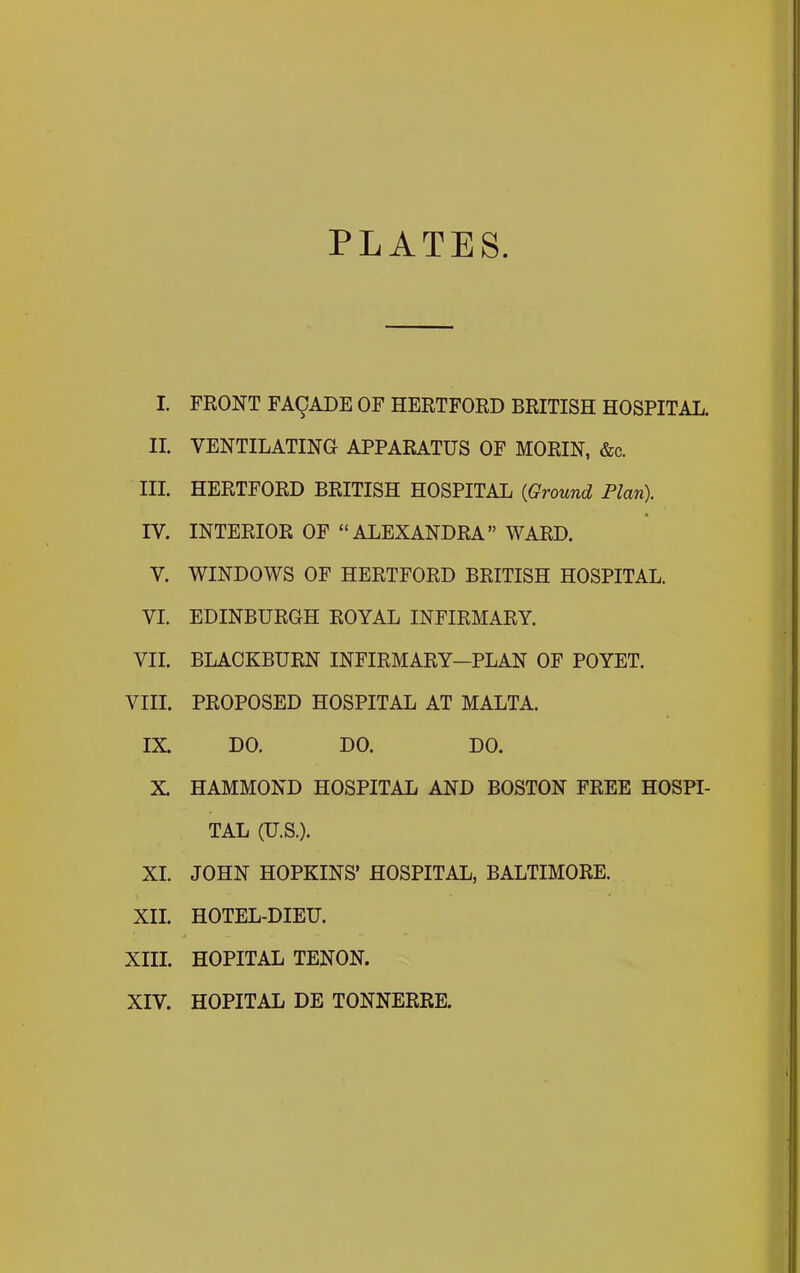 PLATES I FRONT FA9ADE OF HERTFORD BRITISH HOSPITAL. II. VENTILATING APPARATUS OF MORIN, &c. III. HERTFORD BRITISH HOSPITAL {Ground Plan). IV. INTERIOR OF “ALEXANDRA” WARD. V. WINDOWS OF HERTFORD BRITISH HOSPITAL. VI. EDINBURGH ROYAL INFIRMARY. VII. BLACKBURN INFIRMARY—PLAN OF POYET. VIII. PROPOSED HOSPITAL AT MALTA. IX. DO. DO. DO. X. HAMMOND HOSPITAL AND BOSTON FREE HOSPI- TAL (U.S.). XI. JOHN HOPKINS’ HOSPITAL, BALTIMORE. XII. HOTEL-DIEU. XIII. HOPITAL TENON. XIV. HOPITAL DE TONNERRE.