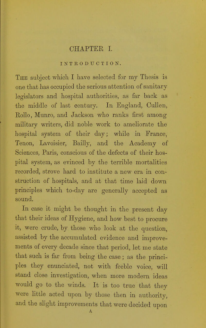 INTEODUCTION. The subject which I have selected for my Thesis is one that has occupied the serious attention of sanitary legislators and hospital authorities, as far back as the middle of last century. In England, Cullen, Rollo, Munro, and Jackson who ranks first among military writers, did noble work to ameliorate the hospital system of their day; while in France, Tenon, Lavoisier, Bailly, and the Academy of Sciences, Paris, conscious of the defects of their hos- pital system, as evinced by the terrible mortalities recorded, strove hard to institute a new era in con- struction of hospitals, and at that time laid down principles which to-day are generally accepted as sound. In case it might be thought in the present day that their ideas of Hygiene, and how best to procure it, were crude, by those who look at the question, assisted by the accumulated evidence and improve- ments of every decade since that period, let me state that such is far from being the case; as the princi- ples they enunciated, not with feeble voice, will stand close investigation, when more modern ideas would go to the winds. It is too true that they were little acted upon by those then in authority, and the slight improvements that were decided upon A