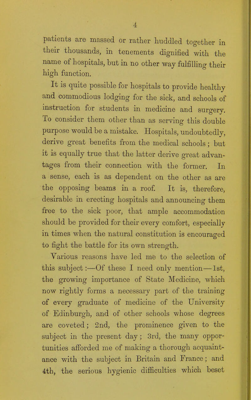 patients are massed or rather huddled together in their thousands, in tenements dignified with the name of hospitals, but in no other way fulfilling their high function. It is quite possible for hospitals to provide healthy and commodious lodging for the sick, and schools of instruction for students in medicine and surgery. To consider them other than as serving this double purpose would be a mistake. Hospitals, undoubtedly, derive great benefits from the medical schools j but it is equally true that the latter derive great advan- tages from their connection with the former. In a sense, each is as dependent on the other as are the opposing beams in a roof It is, therefore, desirable in erecting hospitals and announcing them free to the sick poor, that ample accommodation should be provided for their every comfort, especially in times when the natural constitution is encouraged to fight the battle for its own strength. Various reasons have led me to the selection of this subject:—Of these I need only mention—1st, the growing importance of State Medicine, which now rightly forms a necessary part of the training of every graduate of medicine of the University of Edinburgh, and of other schools whose degrees are coveted; 2nd, the prominence given to the subject in the present day; 3rd, the many oppor- tunities afforded me of making a thorough acquaint- ance with the subject in Britain and France; and 4th, the serious hygienic difi&culties which beset