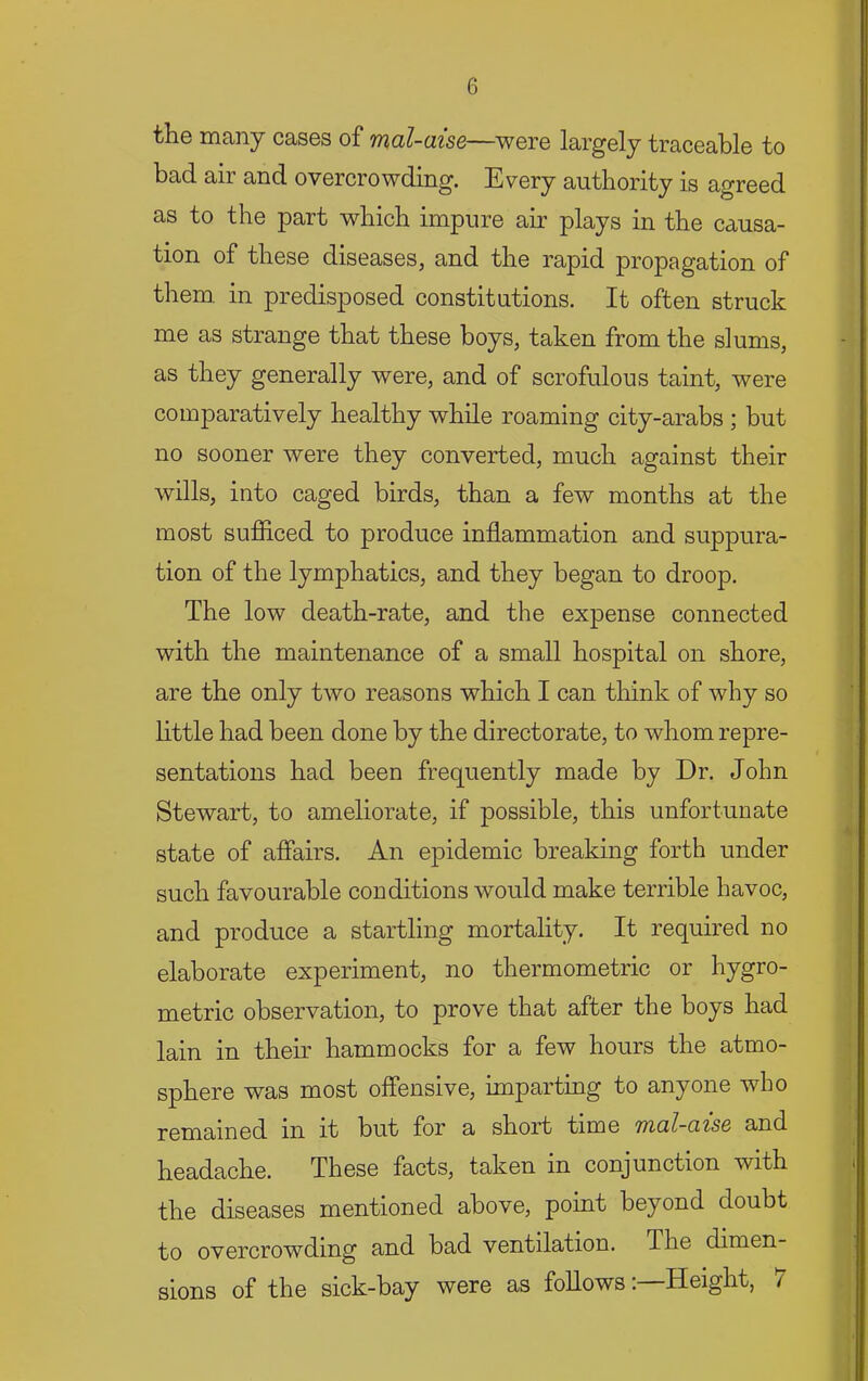 the many cases of mal-aise—were largely traceable to bad air and overcrowding. Every authority is agreed as to the part which impure air plays in the causa- tion of these diseases, and the rapid propagation of them, in predisposed constitutions. It often struck me as strange that these boys, taken from the slums, as they generally were, and of scrofulous taint, were comparatively healthy while roaming city-arabs ; but no sooner were they converted, much against their wills, into caged birds, than a few months at the most sufB.ced to produce inflammation and suppura- tion of the lymphatics, and they began to droop. The low death-rate, and the expense connected with the maintenance of a small hospital on shore, are the only two reasons which I can think of why so little had been done by the directorate, to whom repre- sentations had been frequently made by Dr. John Stewart, to ameliorate, if possible, this unfortunate state of affairs. An epidemic breaking forth under such favourable conditions would make terrible havoc, and produce a startling mortality. It required no elaborate experiment, no thermometric or hygro- metric observation, to prove that after the boys had lain in their hammocks for a few hours the atmo- sphere was most offensive, imparting to anyone who remained in it but for a short time iYi(xl-CL'is& and headache. These facts, taken in conjunction with the diseases mentioned above, point beyond doubt to overcrowding and bad ventilation. The dimen- sions of the sick-bay were as follows: Height, /