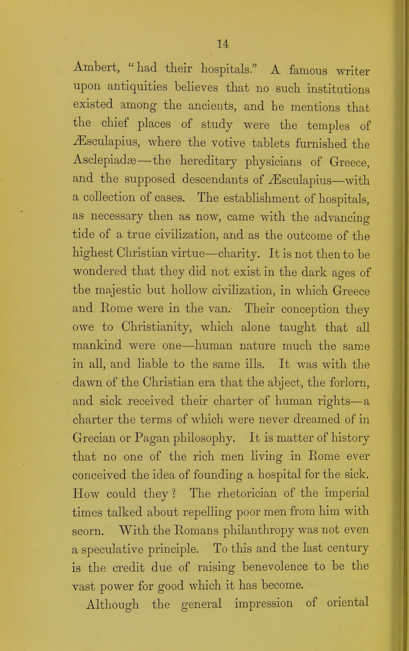 Ambert, ‘‘ had their hospitals.” A famous writer upon antiquities believes that no such institutions existed among the ancients, and he mentions that the chief places of study wnre the temples of iEsculapius, where the votive tablets furnished the Asclepiadae—the hereditary physicians of Greece, and the supposed descendants of ^sculapius—with a collection of cases. The establishment of hospitals, as necessary then as now, came with the advancing tide of a true civilization, and as the outcome of the highest Christian virtue—charity. It is not then to be wondered that they did not exist in the dark ages of the majestic but hollow civilization, in which Greece and Home were in the van. Their conception they owe to Christianity, which alone taught that all mankind were one—human nature much the same in all, and liable to the same ills. It was with the dawn of the Christian era that the abject, the forlorn, and sick received their charter of human rights—a charter the terms of which were never dreamed of in Grecian or Pagan philosophy. It is matter of history that no one of the rich men living in Rome ever conceived the idea of founding a hospital for the sick. How could they ? The rhetorician of the imperial times talked about repelling poor men from him with scorn. With the Romans philanthropy was not even a speculative principle. To this and the last century is the credit due of raising benevolence to be the vast power for good which it has become. Although the general impression of oriental