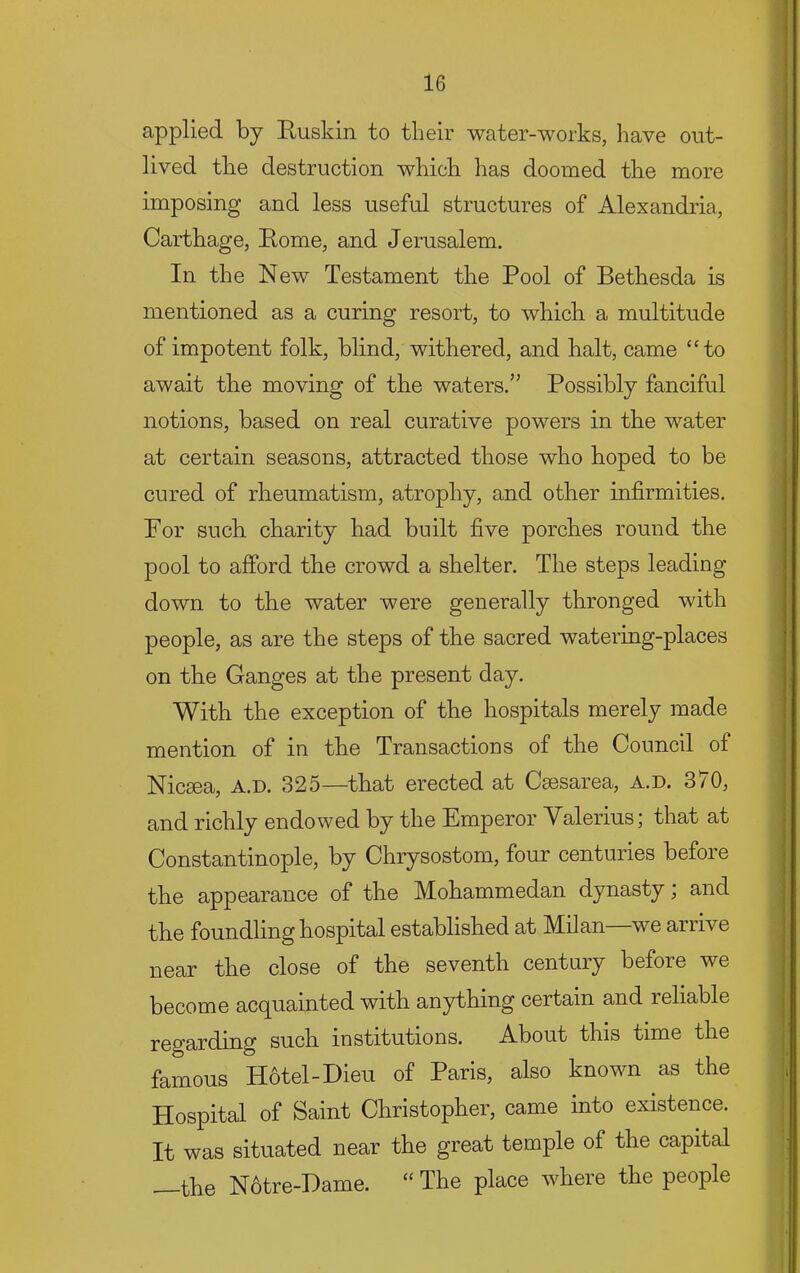 applied by Ruskin to their water-works, have out- lived the destruction which has doomed the more imposing and less useful structures of Alexandria, Carthage, Rome, and Jerusalem. In the New Testament the Pool of Bethesda is mentioned as a curing resort, to which a multitude of impotent folk, blind, withered, and halt, came “to await the moving of the waters.” Possibly fanciful notions, based on real curative powers in the water at certain seasons, attracted those who hoped to be cured of rheumatism, atrophy, and other infirmities. For sucb charity had built five porches round the pool to afford the crowd a shelter. The steps leading down to the water were generally thronged with people, as are the steps of the sacred watering-places on the Ganges at the present day. With the exception of the hospitals merely made mention of in the Transactions of the Council of Nicsea, a.d. 325—that erected at Csesarea, a.d. 370, and richly endowed by the Emperor Valerius; that at Constantinople, by Chrysostom, four centuries before the appearance of the Mohammedan dynasty; and the foundling hospital established at Milan—we arrive near the close of the seventh century before we become ac(^uainted with anything certain and reliable regarding such institutions. About this time the famous Hotel-Dieu of Paris, also known as the Hospital of Saint Christopher, came into existence. It was situated near the great temple of the capital —the N6tre-Hame. “ The place where the people