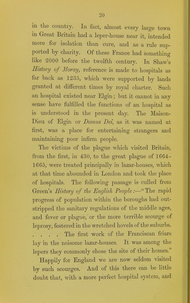 ill the countiy. In fact, almost every large town in Great Britain had a leper-house near it, intended inoie for isolation than cure, and as a rule sup- ported by charity. Of these France had something like 2000 before the twelfth century. In Shaw’s History of Moray, reference is made to hospitals as far back as 1235, which were supported by lands granted at difterent times by royal charter. Such an hospital existed near Elgin; but it cannot in any sense have fulfilled the functions of an hospital as is understood in the present day. The Maison- Dieu of Elgin or Donms Dei, as it was named at first, was a place for entertaining strangers and maintaining poor infirm people. The victims of the plague which visited Britain, from the first, in 430, to the great plague of 1664- 1665, were treated principally in lazar-houses, which at that time abounded in London and took the place of hospitals. The following passage is culled from Green’s History of the English People :—“ The rapid progress of population within the boroughs had out- stripped the sanitary regulations of the middle ages, and fever or plague, or the more terrible scourge of leprosy, festered in the wretched hovels of the suburbs. . . . . The first work of the Franciscan friars lay in the noisome lazar-houses. It was among the lepers they commonly chose the site of their homes. Happily for England we are now seldom visited by such scourges. And of this there can be little doubt that, with a more perfect hospital system, and