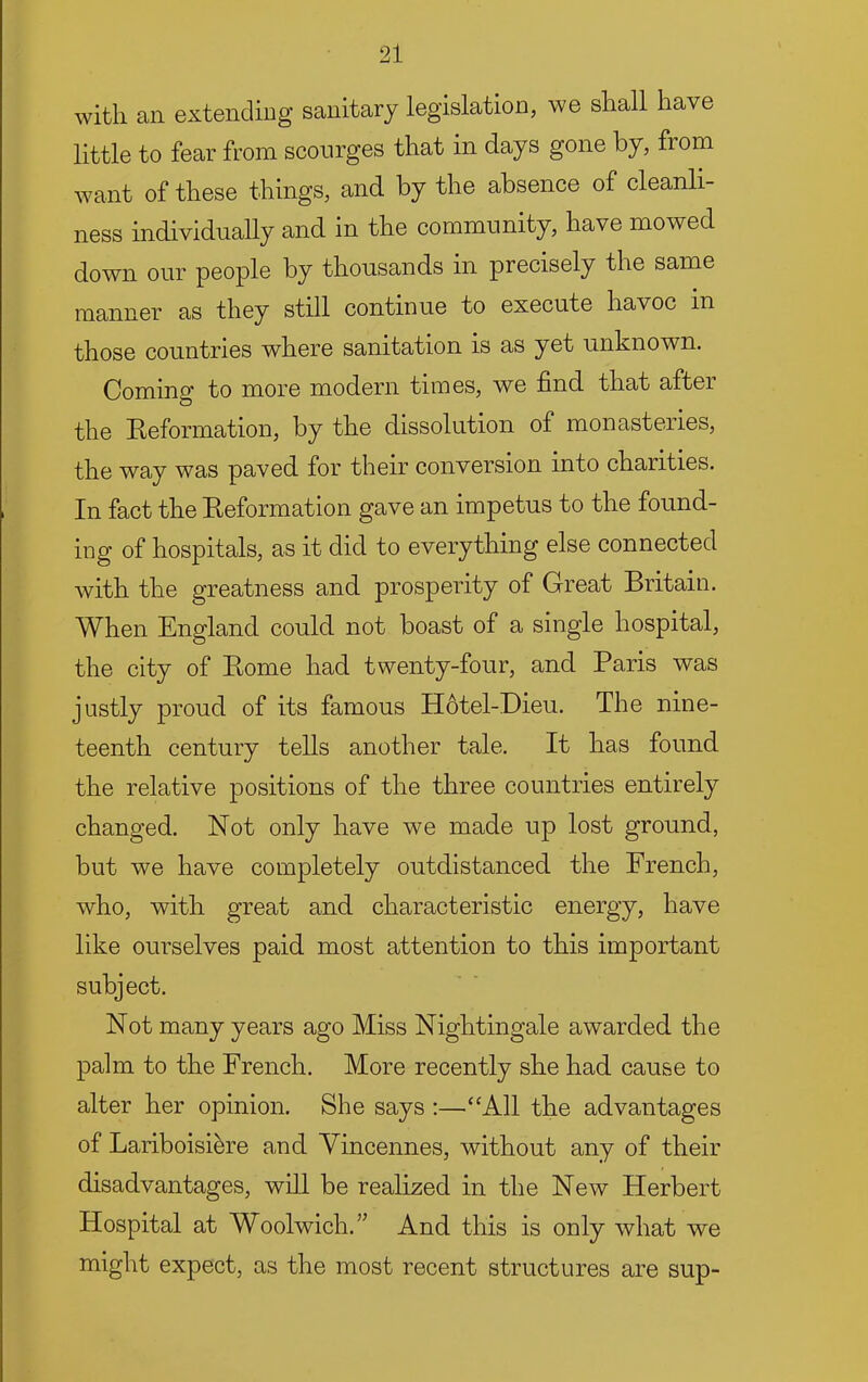 with an extending sanitary legislation, we shall have little to fear from scourges that in days gone by, from want of these things, and by the absence of cleanli- ness individually and in the community, have mowed down our people by thousands in precisely the same manner as they still continue to execute havoc in those countries where sanitation is as yet unknown. Coming to more modern times, we find that after the Reformation, by the dissolution of monasteries, the way was paved for their conversion into charities. In fact the Reformation gave an impetus to the found- ing of hospitals, as it did to everything else connected with the greatness and prosperity of Great Britain. When England could not boast of a single hospital, the city of Rome had twenty-four, and Paris was justly proud of its famous Hotel-Dieu. The nine- teenth century tells another tale. It has found the relative positions of the three countries entirely changed. Not only have we made up lost ground, but we have completely outdistanced the French, who, with great and characteristic energy, have like ourselves paid most attention to this important subject. Not many years ago Miss Nightingale awarded the palm to the French. More recently she had cause to alter her opinion. She says :—“All the advantages of Lariboisi^re and Vincennes, without any of their disadvantages, will be realized in the New Herbert Hospital at Woolwich.” And this is only what we might expect, as the most recent structures are sup-