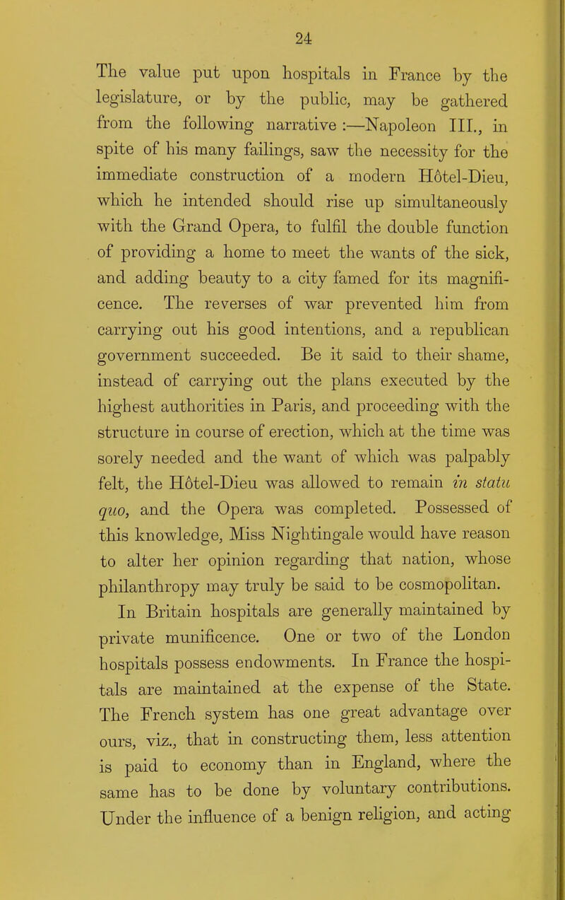 The value put upon hospitals in France by the legislature, or by the public, may be gathered from the following narrative :—Napoleon HI., in spite of his many failings, saw the necessity for the immediate construction of a modern H6tel-Dieu, which he intended should rise up simultaneously with the Grand Opera, to fulfil the double function of providing a home to meet the wants of the sick, and adding beauty to a city famed for its magnifi- cence. The reverses of war prevented him from carrying out his good intentions, and a republican government succeeded. Be it said to their shame, instead of carrying out the plans executed by the highest authorities in Paris, and proceeding with the structure in course of erection, which at the time was sorely needed and the want of which was palpably felt, the H6tel-Dieu was allowed to remain in statu quo, and the Opera was completed. Possessed of this knowledge. Miss Nightingale would have reason to alter her opinion regarding that nation, whose philanthropy may truly be said to be cosmopolitan. In Britain hospitals are generally maintained by private munificence. One or two of the London hospitals possess endowments. In France the hospi- tals are maintained at the expense of the State. The French system has one great advantage over ours, viz., that in constructing them, less attention is paid to economy than in England, where the same has to be done by voluntary contributions. Under the influence of a benign religion, and acting