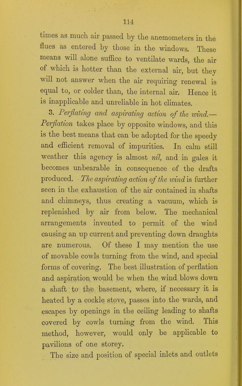 times as much air passed by the anemometers in the flues as entered by those in the windows. These means will alone sufiice to ventilate wards, the air of which is hotter than the external air, but they will not answer when the air requiring renewal is equal to, or colder than, the internal air. Hence it is inapplicable and unreliable in hot climates. 3. Perflating and aspirating action of the wind.— Perflation takes place by opposite windows, and this is the best means that can be adopted for the speedy and efficient removal of impurities. In calm still weather this agency is almost nil, and in gales it becomes unbearable in consequence of the drafts produced. The aspirating action of the wind is further seen in the exhaustion of the air contained in shafts and chimneys, thus creating a vacuum, which is replenished by air from below. The mechanical arrangements invented to permit of the wind causing an up current and preventing down draughts are numerous. Of these I may mention the use of movable cowls turning from the wind, and special forms of covering. The best illustration of perflation and aspiration would be when the wind blows down a shaft to the basement, where, if necessary it is heated by a cockle stove, passes into the wards, and escapes by openings in the ceiling leading to shafts covered by cowls turning from the wind. This method, however, would only be applicable to pavilions of one storey. The size and position of special inlets and outlets