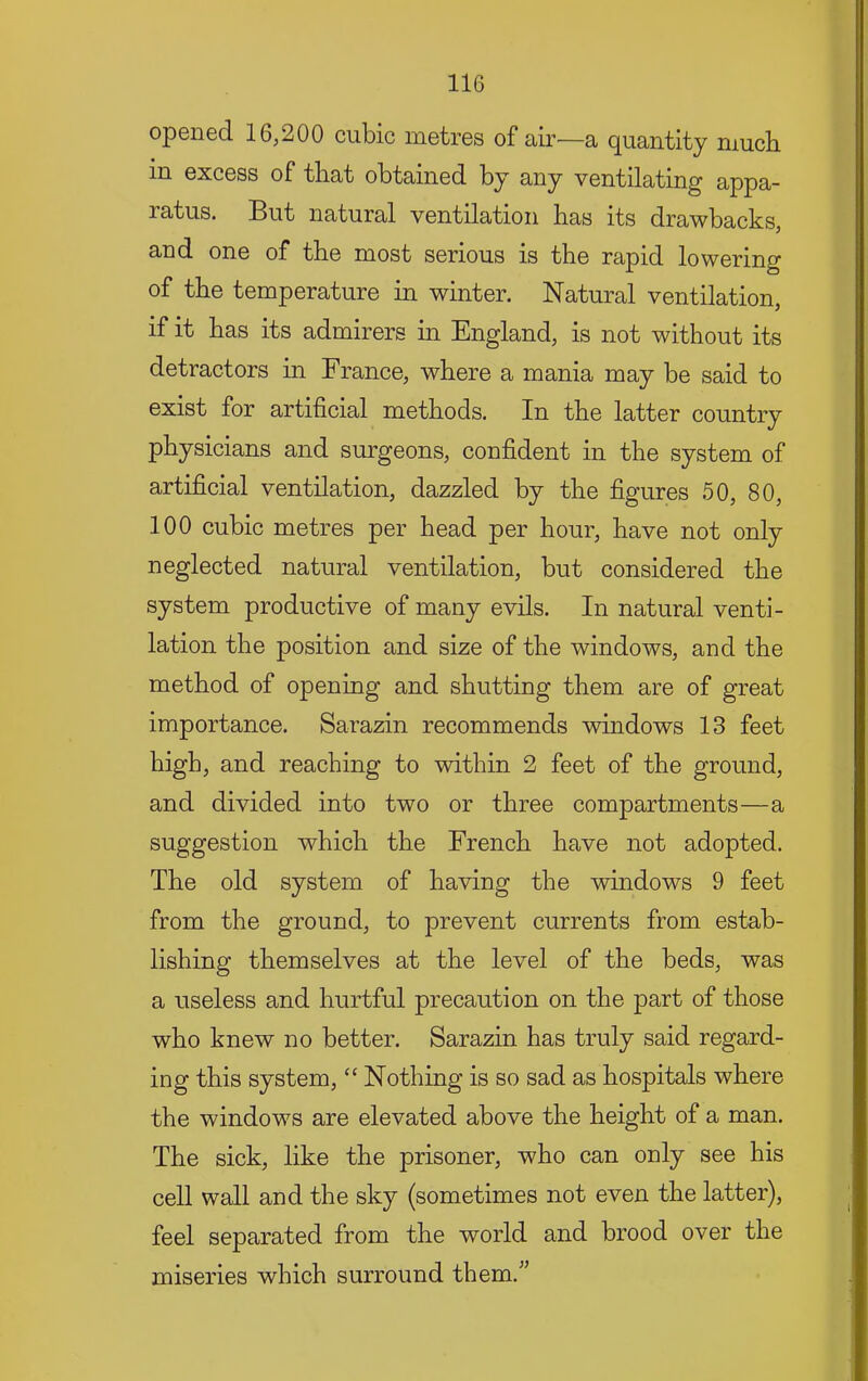 opened 16,200 cubic metres of air—a quantity much in excess of that obtained by any ventilating appa- ratus. But natural ventilation has its drawbacks, and one of the most serious is the rapid lowering of the temperature in winter. Natural ventilation, if it has its admirers in England, is not without its detractors in France, where a mania may be said to exist for artificial methods. In the latter country physicians and surgeons, confident in the system of artificial ventilation, dazzled by the figures 50, 80, 100 cubic metres per head per hour, have not only neglected natural ventilation, but considered the system productive of many evils. In natural venti- lation the position and size of the windows, and the method of opening and shutting them are of great importance. Sarazin recommends windows 13 feet high, and reaching to within 2 feet of the ground, and divided into two or three compartments—a suggestion which the French have not adopted. The old system of having the windows 9 feet from the ground, to prevent currents from estab- lishing themselves at the level of the beds, was a useless and hurtful precaution on the part of those who knew no better. Sarazin has truly said regard- ing this system, “ Nothing is so sad as hospitals where the windows are elevated above the height of a man. The sick, like the prisoner, who can only see his cell wall and the sky (sometimes not even the latter), feel separated from the world and brood over the miseries which surround them.^^