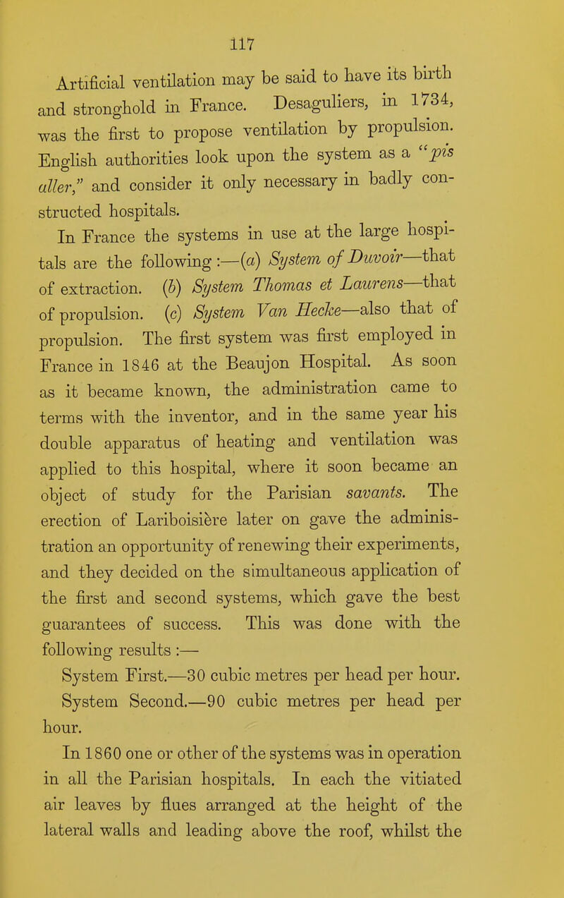 Artificial ventilation may be said to have its birth and stronghold hi France. Desaguliers, in 1734, was the first to propose ventilation by propulsion. English authorities look upon the system as a ''pis oiler; and consider it only necessary in badly con- structed hospitals. In France the systems in use at the large hospi- tals are the following;—{a) System of Duvoir that of extraction. (5) System Thomas et Laurens that of propulsion, (c) System Van Heche also that of propulsion. The first system was first employed in France in 1846 at the Beaujon Hospital. As soon as it became known, the administration came to terms with the inventor, and in the same year his double apparatus of heating and ventilation was applied to this hospital, where it soon became an object of study for the Parisian savants. The erection of Lariboisiere later on gave the adminis- tration an opportunity of renewing their experiments, and they decided on the simultaneous application of the first and second systems, which gave the best guarantees of success. This was done with the following results :— System First.—30 cubic metres per head per hour. System Second.—90 cubic metres per head per hour. In 1860 one or other of the systems was in operation in all the Parisian hospitals. In each the vitiated air leaves by flues arranged at the height of the lateral walls and leading above the roof, whilst the