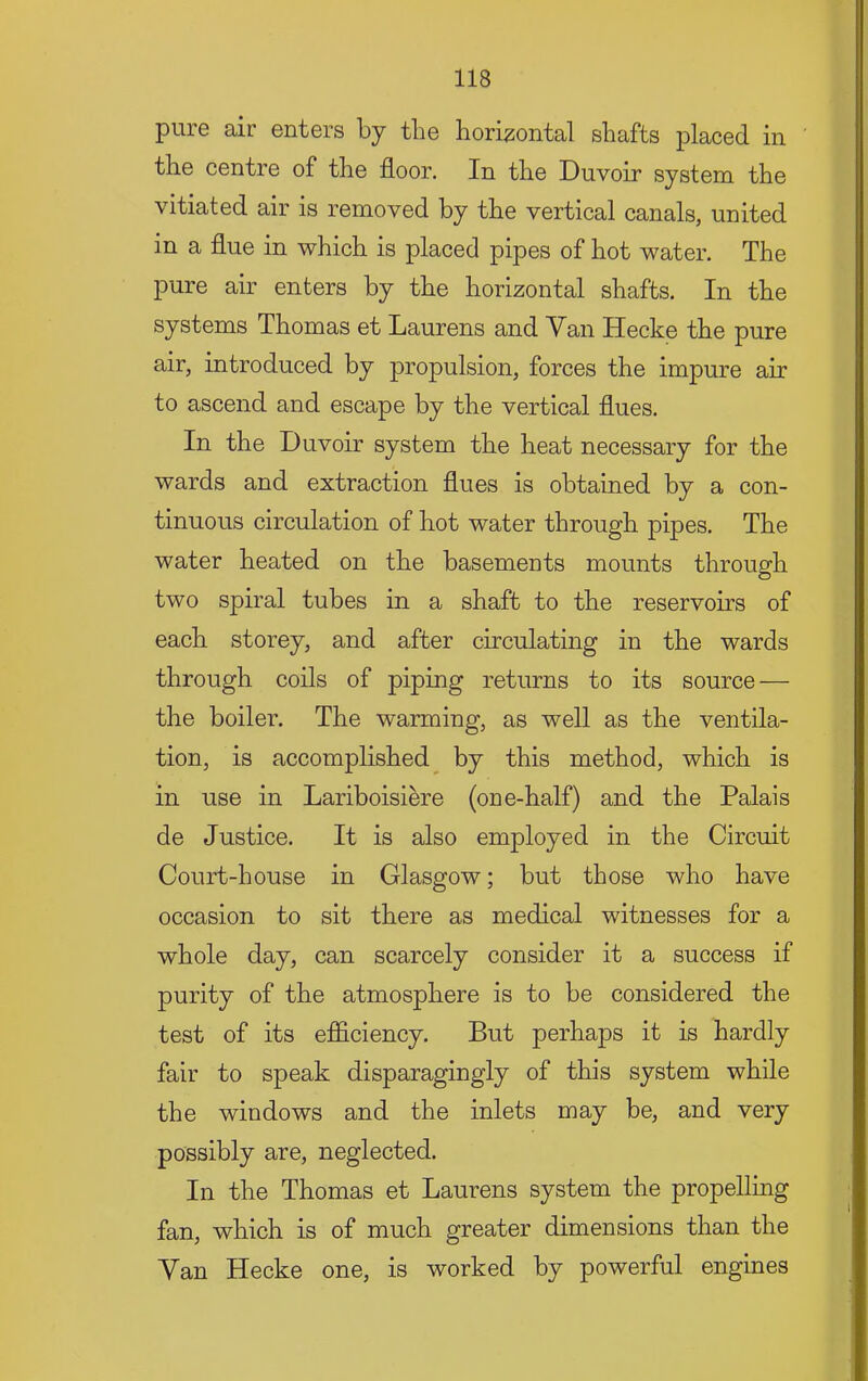 pure air enters by tbe horizontal shafts placed in the centre of the floor. In the Duvoir system the vitiated air is removed by the vertical canals, united in a flue in which is placed pipes of hot water. The pure air enters by the horizontal shafts. In the systems Thomas et Laurens and Van Hecke the pure air, introduced by propulsion, forces the impure air to ascend and escape by the vertical flues. In the Duvoir system the heat necessary for the wards and extraction flues is obtained by a con- tinuous circulation of hot water through pipes. The water heated on the basements mounts through two spiral tubes in a shaft to the reservoirs of each storey, and after circulating in the wards through coils of piping returns to its source — the boiler. The warming, as well as the ventila- tion, is accomplished^ by this method, which is in use in Lariboisiere (one-half) and the Palais de Justice. It is also employed in the Circuit Court-house in Glasgow; but those who have occasion to sit there as medical witnesses for a whole day, can scarcely consider it a success if purity of the atmosphere is to be considered the test of its efficiency. But perhaps it is hardly fair to speak disparagingly of this system while the windows and the inlets may be, and very possibly are, neglected. In the Thomas et Laurens system the propelling fan, which is of much greater dimensions than the Van Hecke one, is worked by powerful engines
