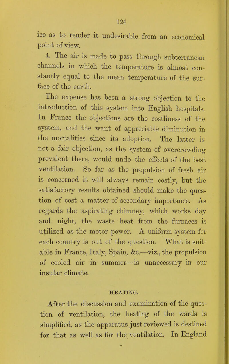 ice as to render it undesirable from an economical point of view. 4. The air is made to pass through subterranean channels in which the temperature is almost con- stantly equal to the mean temperature of the sur- face of the earth. The expense has been a strong objection to the introduction of this system into English hospitals. In France the objections are the costliness of the system, and the want of appreciable diminution in the mortalities since its adoption. The latter is not a fair objection, as the system of overcrowding prevalent there, would undo the efiPects of the best ventilation. So far as the propulsion of fresh air is concerned it will always remain costly, but the satisfactory results obtained should make the ques- tion of cost a matter of secondary importance. As regards the aspirating chimney, which works day and night, the waste heat from the furnaces is utilized as the motor power. A uniform system for each country is out of the question. What is suit- able in France, Italy, Spain, &c.—viz., the propulsion of cooled air in summer—is unnecessary in our insular climate. HEATING. After the discussion and examination of the ques- tion of ventilation, the heating of the wards is simplified, as the apparatus just reviewed is destined for that as well as for the ventilation. In England