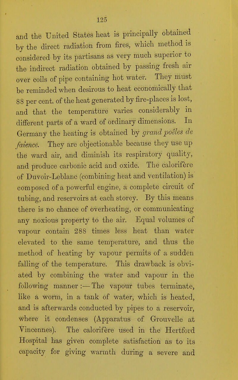 and the United States heat is principally obtained by the direct radiation from fires, which method is considered by its partisans as very much superior to the indirect radiation obtained by passing fresh air over coils of pipe containing hot water. They must be reminded when desirous to heat economically that 88 per cent, of the heat generated by fire-places is lost, and that the temperature varies considerably in different parts of a ward of ordinary dimensions. In Germany the heating is obtained by grand jpoUes de faience. They are objectionable because they use up the ward air, and diminish its respiratory quality, and produce carbonic acid and oxide. The calorifere of Duvoir-Leblanc (combining heat and ventilation) is composed of a powerful engine, a complete circuit of tubing, and reservoirs at each storey. By this means there is no chance of overheating, or communicating any noxious property to the air. Equal volumes of vapour contain 288 times less heat than water elevated to the same temperature, and thus the method of heating by vapour permits of a sudden falling of the temperature. This drawback is obvi- ated by combining the water and vapour in the following manner:—The vapour tubes terminate, like a worm, in a tank of water, which is heated, and is afterwards conducted by pipes to a reservoir, where it condenses (Apparatus of Grouvelle at Vincennes). The calorifere used in the Hertford Hospital has given complete satisfaction as to its capacity for giving warmth during a severe and