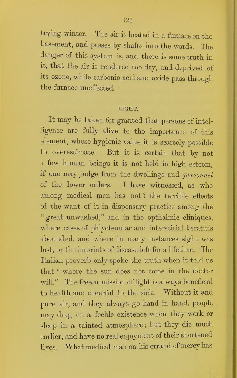 trying winter. The air is heated in a furnace on the basement, and passes by shafts into the wards. The danger of this system is, and there is some truth in it, that the air is rendered too dry, and deprived of its ozone, while carbonic acid and oxide pass through the furnace uneffected. LIGHT. It may be taken for granted that persons of intel- ligence are fully alive to the importance of this element, whose hygienic value it is scarcely possible to overestimate. But it is certain that bv not a few human beings it is not held in high esteem, if one may judge from the dwellings and personnel of the lower orders. I have witnessed, as who among medical men has not? the terrible effects of the want of it in dispensary practice among the “ great unwashed,^’ and in the opthalmic cliniques, where cases of phlyctenular and interstitial keratitis abounded, and where in many instances sight was lost, or the imprints of disease left for a lifetime. The Italian proverb only spoke the truth when it told us that “where the sun does not come in the doctor will.” The free admission of light is always beneficial to health and cheerful to the sick. Without it and pure air, and they always go hand in hand, people may drag on a feeble existence when they work or sleep in a tainted atmosphere; but they die much earlier, and have no real enjoyment of their shortened lives. What medical man on his errand of mercy has