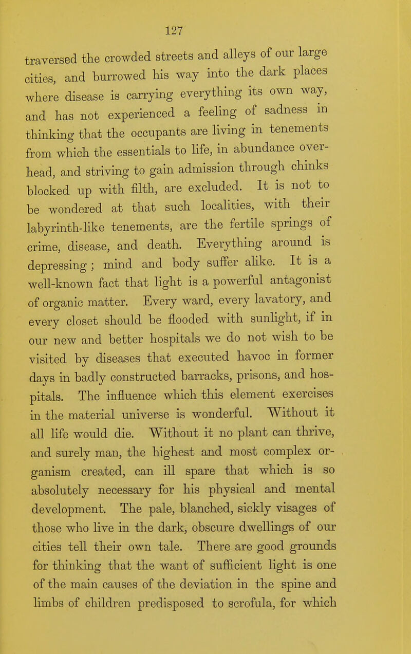 traversed the crowded streets and alleys of our large cities, and burrowed his way into the dark places where disease is carrying everything its own way, and has not experienced a feeling of sadness in thinking that the occupants are living in tenements from which the essentials to life, in abundance over- head, and striving to gain admission through chinks blocked up with filth, are excluded. It is not to be wondered at that such localities, with their labyrinth-like tenements, are the fertile springs of crime, disease, and death. Everything around is depressing ; mmd and body suffer alike. It is a well-known fact that light is a powerful antagonist of organic matter. Every ward, every lavatory, and every closet should be flooded with sunlight, if in our new and better hospitals we do not wish to he visited by diseases that executed havoc in former days in badly constructed barracks, prisons, and hos- pitals. The influence which this element exercises in the material universe is wonderful. Without it all life would die. Without it no plant can thrive, and surely man, the highest and most complex or- ganism created, can ill spare that which is so absolutely necessary for his physical and mental development. The pale, blanched, sickly visages of those who live in the dark, obscure dwellings of our cities tell their own tale. There are good grounds for thinking that the want of sufiicient light is one of the main causes of the deviation in the spine and limbs of children predisposed to scrofula, for which