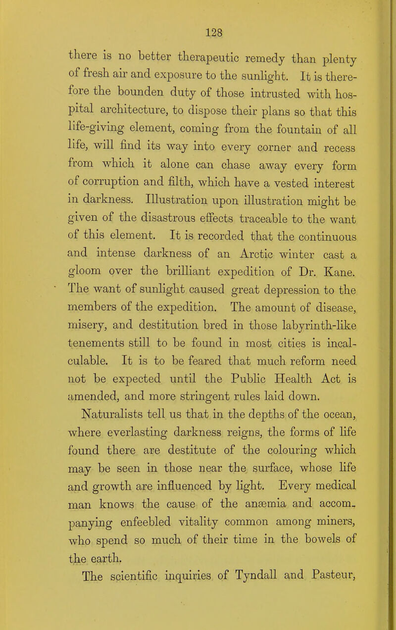 there is no better therapeutic remedy than plenty of fresh air and exposure to the sunlight. It is there- fore the bounden duty of those intrusted with hos- pital architecture, to dispose their plans so that this life-giving element, coming from the fountain of all life, will find its way into every corner and recess from which it alone can chase away every form of corruption and filth, which have a vested interest in darkness. Illustration upon illustration might be given of the disastrous effects traceable to the want of this element. It is recorded that the continuous and intense darkness of an Arctic winter cast a gloom over the brilliant expedition of Dr. Kane. The want of sunlight caused great depression to the members of the expedition. The amount of disease, misery, and destitution bred in those labyrinth-like tenements still to be found in most cities is incal- culable. It is to be feared that much reform need not be expected until the Public Health Act is amended, and more stringent rules laid down. Naturalists tell us that in the depths of the ocean, where everlasting darkness reigns, the forms of life found there are destitute of the colouring which may be seen in those near the surface, whose life and growth are influenced by light. Every medical man knows the cause of the anaemia and accom_ panying enfeebled vitality common among miners, who spend so much of their time in the bowels of the earth. The scientific inquiries of Tyndall and Pasteur,