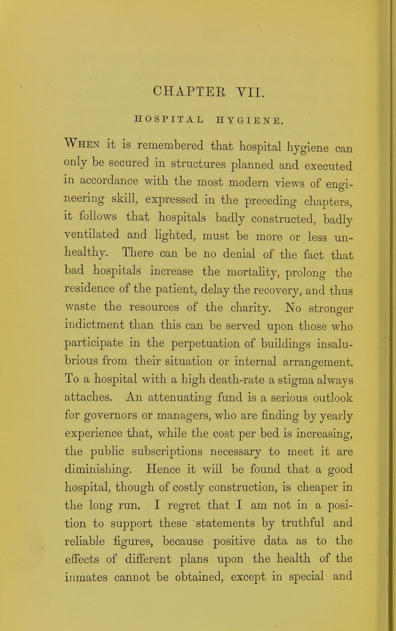 CHAPTER YU. HOSPITAL HYGIENE. When it is remembered that hospital hygiene can only be secured in structures planned and executed in accordance with the most modern views of engi- neering skill, expressed in the preceding chapters, it iollows that hospitals badly constructed, badly ventilated and lighted, must be more or less un- healthy. There can be no denial of the fact that bad hospitals increase the mortahty, prolong the residence of the patient, delay the recovery, and thus waste the resources of the charity. No stronger indictment than this can be served upon those who participate in the perpetuation of buildings insalu- brious from their situation or internal arrangement. To a hospital with a high death-rate a stigma always attaches. An attenuating fund is a serious outlook for governors or managers, who are finding by yearly experience that, while the cost per bed is increasing, the public subscriptions necessary to meet it are diminishing. Hence it will be found that a good hospital, though of costly construction, is cheaper in the long run. I regret that I am not in a posi- tion to support these 'statements by truthful and reliable figures, because positive data as to the effects of different plans upon the health of the inmates cannot be obtained, except in special and