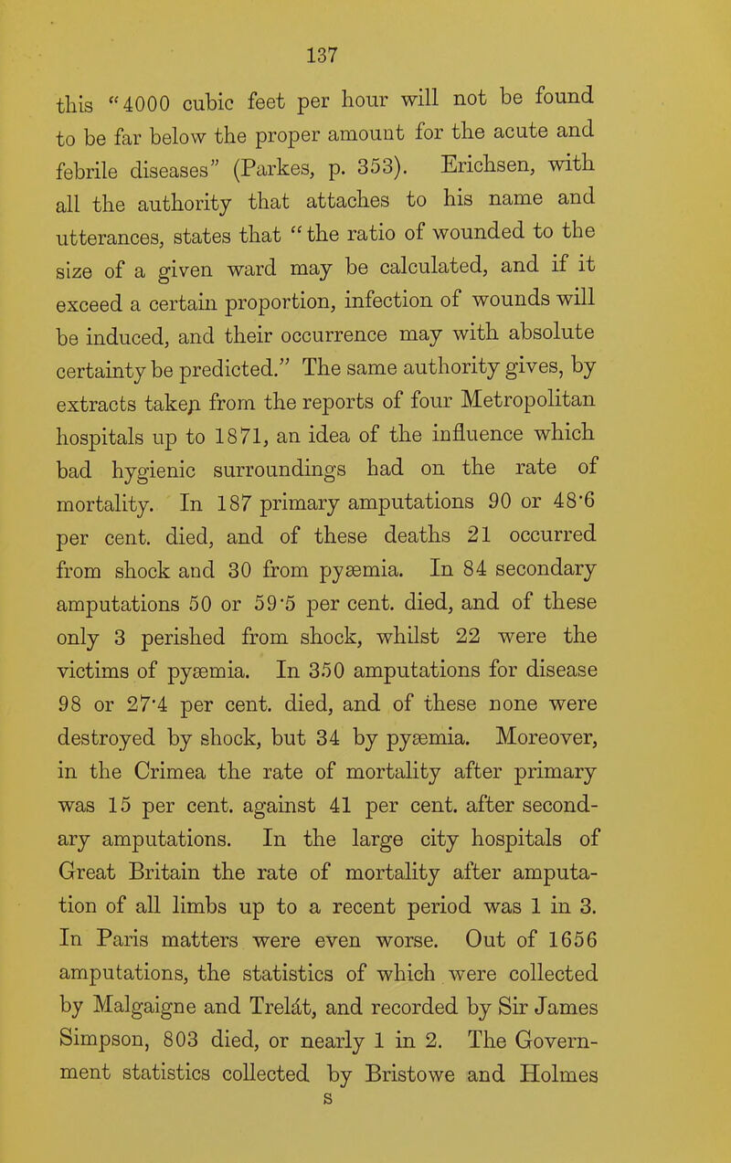this “4000 cubic feet per hour will not be found to be far below the proper amount for the acute and febrile diseases” (Parkes, p. 353). Erichsen, with all the authority that attaches to his name and utterances, states that “ the ratio of wounded to the size of a given ward may be calculated, and if it exceed a certain proportion, infection of wounds will be induced, and their occurrence may with absolute certainty be predicted.’' The same authority gives, by extracts takep from the reports of four Metropolitan hospitals up to 1871, an idea of the influence which bad hygienic surroundings had on the rate of mortality. In 187 primary amputations 90 or 48'6 per cent, died, and of these deaths 21 occurred from shock and 30 from pyaemia. In 84 secondary amputations 50 or 5 9'5 per cent, died, and of these only 3 perished from shock, whilst 22 were the victims of pyaemia. In 350 amputations for disease 98 or 27’4 per cent, died, and of these none were destroyed by shock, but 34 by pyaemia. Moreover, in the Crimea the rate of mortality after primary was 15 per cent, against 41 per cent, after second- ary amputations. In the large city hospitals of Great Britain the rate of mortality after amputa- tion of all limbs up to a recent period was 1 in 3. In Paris matters were even worse. Out of 1656 amputations, the statistics of which were collected by Malgaigne and TreMt, and recorded by Sir James Simpson, 803 died, or nearly 1 in 2. The Govern- ment statistics collected by Bristowe and Holmes s